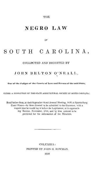 handle is hein.slavery/nlsc0001 and id is 1 raw text is: THE
NEGRO LAW
or
SOUTH CAROLINA,
COLLDCTED AND DIGESTED BY
JOHN BELTON OtNEALL,
One of the Judges of the Courts of Low and Errors of the said State,
UNDER A RESOLUTION OF THE STATE AGRICULTURAL SOCIETY OF SOUTH CAROLINA:
Read before them, at their September Semi-Annual Mkleetiag, 18Sat Spartanburg
Court House-by them directed to be submitted to the Governor, with a
request that be would lay it before the Legislature, at its approach-
ing Session, November, IS, and by him ordered tobe
publiehed for the information of the Members.
COLUMBIA:
PRINTED BY JOHN G. BOWMAN.
1849


