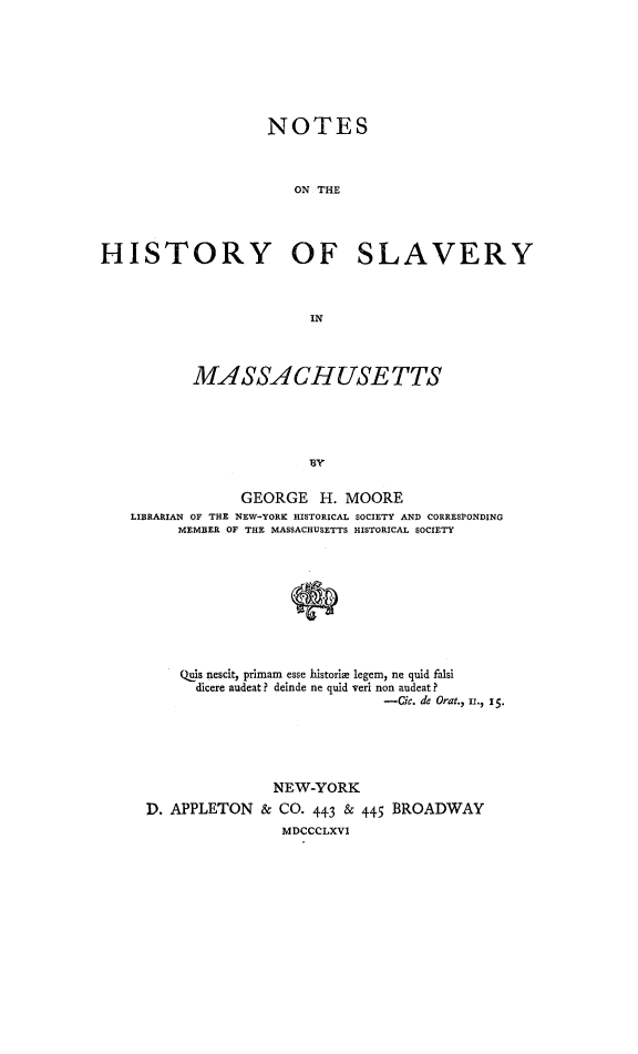 handle is hein.slavery/nohalvma0001 and id is 1 raw text is: 







                    NOTES



                       ON THE




HISTORY OF SLAVERY



                         IN



           MA SSACHUSE TTS





                         B'Y

                 GEORGE H. MOORE
    LIBRARIAN OF THE NEW-YORK HISTORICAL SOCIETY AND CORRESPONDING
         MEMBER OF THE MASSACHUSETTS HISTORICAL SOCIETY









         Qjis nescit, primam esse historiae legem, ne quid falsi
           dicere audeat? deinde ne quid veri non audeat?
                                  -Cic. de Orat., Lr., 15.





                     NEW-YORK
     D. APPLETON & CO. 443 & 445 BROADWAY
                      MDCCCLXVI


