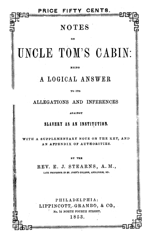 handle is hein.slavery/noutc0001 and id is 1 raw text is: PRICE  FIFTY CENTS.

NOTES

UNCLE TOM'S CABIN:

BLING

A LOGICAL ANSWER

TO ITS

ALLEGATIONS AND INFERENCES

AGAINST

SLAVERY A AIN INSTITUTION.

WITH A SUPPLEMENTARY NOTE ON THE KEY, AND
AN APPENDIX OF AUTHORITIES.

BY TRI

REV. E. J. STEARNS, A.M.,
LATE PIOFLESOR IU IT. JOHN'S COLLEGE, ANNAPOLI, IrD.

PIILADELPHIIA:
LIPPINCOTT,-GRAMBO, & CO.,
No. 14 NORTH FOURTH STREET.
1853.


