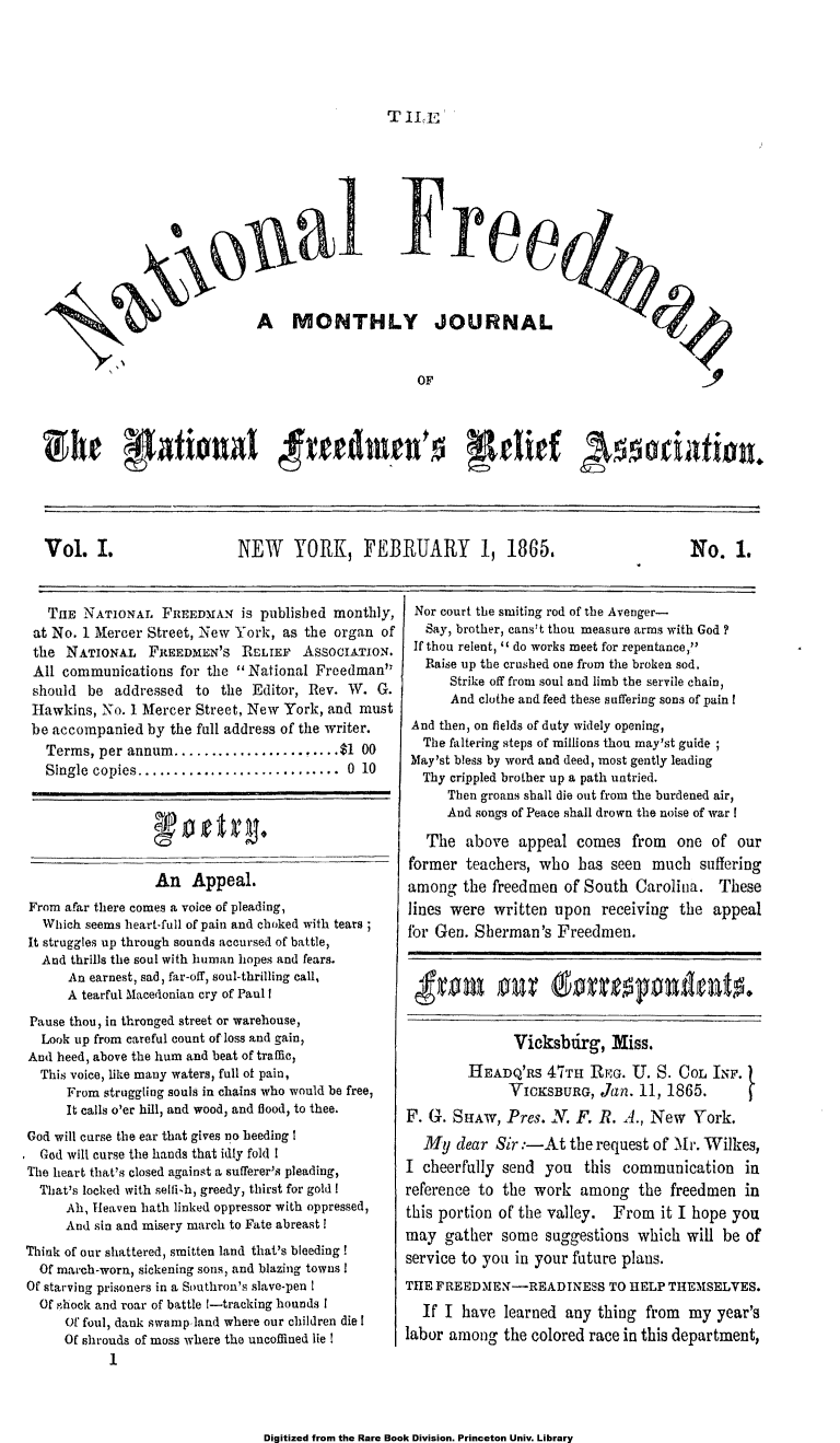 handle is hein.slavery/ntlfredm0001 and id is 1 raw text is: 





TILE


                        ,iial re


                             A MONTHLY JOURNAL







Vhe    a.ent .  N RdmRFEs elief 19s1ciato.





Vol. I.    NEW YORK, FEBRUARY 1, 1865.  No. 1.


   THE  NATIONAL   FREEDMAN   is published monthly,
 at No. 1 Mercer Street, New York, as the organ  of
 the  NATIONAL   FREEDMEN'S   RELIEF  ASsocIATIoN.
 All communications  for the  National Freedman
 should  be addressed  to  the Editor, Rev. W.  G.
 Hawkins, No. 1 Mercer Street, New York, and  must
 be accompanied  by the full address of the writer.
   Terms, per annum............     .....$1   00
   Single copies...   ...................   0 10






                  An   Appeal.
From afar there comes a voice of pleading,
  Which seems heart-full of pain and choked with tears;
It struggles up through sounds accursed of battle,
  And thrills the soul with human hopes and fears.
      An earnest, sad, far-off, soul-thrilling call,
      A tearful Macedonian cry of Paul I
 Pause thou, in thronged street or warehouse,
 Look  up from careful count of loss and gain,
 And heed, above the hum and beat of traffic,
 This voice, like many waters, full of pain,
      From struggling souls in chains who would be free,
      It calls o'er hill, and wood, and flood, to thee.
God will curse the ear that gives no heeding I
  God will curse the hands that idly fold I
The heart that's closed against a sufferer's pleading,
  That's locked with sellish, greedy, thirst for gold !
      Ah, I-leaven hath linked oppressor with oppressed,
      And sin and misery march to Fate abreast !
Think of our shattered, smitten land that's bleeding!
  Of march-wora, sickening sons, and blazing towns I
Of starving prisoners in a Southron's slave-pen I
  Of ghock and roar of battle 1-tracking hounds I
     Of foul, dank swamp land where our children die I
     Of shrouds of moss where the uncoffined lie I
           1


Nor  court the smiting rod of the Avenger-
   Say, brother, cans't thou measure arms with God?
 If thou relent,  do works meet for repentance,
   Raise up the crushed one from the broken sod.
      Strike off from soul and limb the servile chain,
      And clothe and feed these suffering sons of pain I
 And then, on fields of duty widely opening,
 The  faltering steps of millions thou may'st guide
 May'st bless by word and deed, most gently leading
 Thy  crippled brother up a path untried.
      Then groans shall die out from the burdened air,
      And songs of Peace shall drown the noise of war I

   The  above   appeal  comes  from  one  of  our
former  teachers, who   has seen  much  suffering
among   the freedmen  of South  Carolina.  These
lines were  written  upon  receiving  the appeal
for Gen.  Sherman's  Freedmen.






               Vicksbtirg,  Miss.

         HEADQ'RS  47THI REG.  U.  S. COL INF.
              VICKSBURG,   Jan. 11, 1865.
F. G.  SHAW,  Pres. N. F.  R. A., New   York.
   My  dear Sir:-At the   request of Mr. Wilkes,
I cheerfully send  you   this communication in
reference to the  work  among   the freedmen   in
this portion of the valley.  From  it I hope you
may  gather  some  suggestions  which  will be of
service to you in your future plans.
THE FREEDMEN-READINESS TO HELP THEMSELVES.
  If I  have  learned any thing  from  my  year's
labor among   the colored race in this department,


Digitized from the Rare Book Division. Princeton Univ. Library


