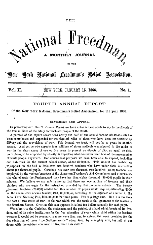 handle is hein.slavery/ntlfredm0002 and id is 1 raw text is: 




T II E


                     oual Free


                          A   MONTHLY JOURNAL

                                          OF THE






  Vol.  II.               $EW   YORK,   JANUARY 15, 1866.                     No.  1.



                   FOURTH ANNUAL REPORT

    Of the New  York   National Freedman's   Relief Association, for the year 1865,


                              STATEMENT AND APPEAL.
   Ix presenting our Fourth Annual Report we have a few earnest words to say to the friends of
 the four millions of the lately enfranchised people of the South.
   A perusal of the report shows that nearly one half of our annual income ($142,405.23) has
 been 'ontributed and expended for the physical relief of those who have been left destitute by
 Ed0ery and the convulsions of war. This demand, we trust, will not be so great in another
 season. And  yet be who expects four millions of slaves suddenly emancipated in the midst of
 war, in the short space of one or five years to present no Objects of pity, no aged, no sick,
 no orphans, to be supported by charity, is expecting what has never been true of the same number
 of white people anywhere. For educational purposes we have been able to expend, including
 our liabilities for the current school season, about $120,000.  This amount has enabled us
 to support in the field a little over two hundred teachers, who have under their instruction
 about ten thousand pupils. Certainly not over one thousand two hundred (1200) teachers are
 employed by the various branches of the American Freedmen's Aid Commission and other Socie-
 ties who educate the fiedmen, and they have less than eighty thousand (80,000) pupils in their
 schools. We  believe we are safe in saying that there are one million of freemen and their
 children who are eager for the instruction provided by. free common schools.  The twenty
lhousand  teachers (20,000) needed for this number of pupils would require, estimating $500
as  the annual cost of each teacher, $10,000,000, or, according to the estimate of a writer in the
New   York  Evening Post, $30,000,000 for three years. This is a large sum. But it is less than
the cost of two weeks of war-of the war which was the result of the ignorance of the masses in
the Southern States. Great as this sum appears, it is but ten dollars annually for each pupil.
   We  submit to the Christian, the statesman, and the patriot, of a land which boasts of its free-
dom, and of its noble institutions for The free education of every white child within its borders,
whether it would not be economy, in more ways than one, to extend the same provision for the
free education of these  the Nation's wards  whom God, by a mighty arm, has laid at our
doors, with the evident command:  Go, teach this child.



