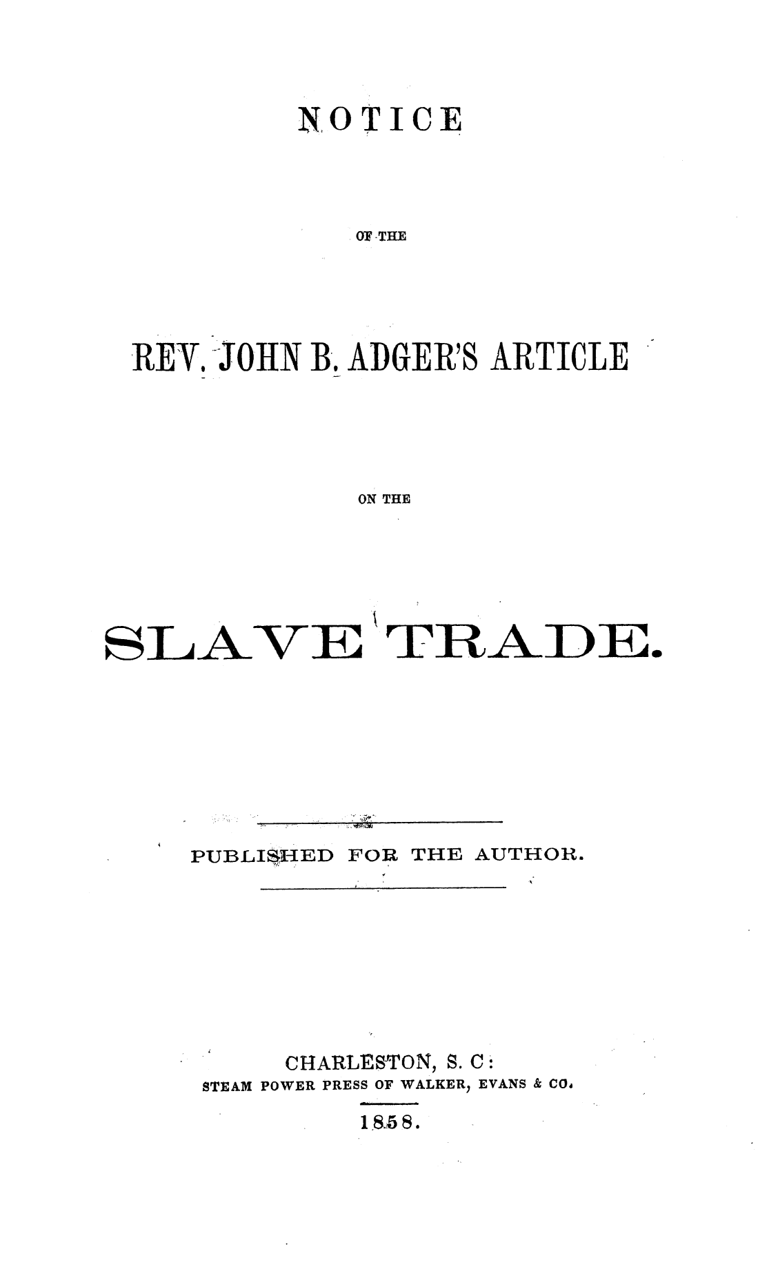 handle is hein.slavery/ntrvjba0001 and id is 1 raw text is: 



         NO  TICE




             OF THE




REY.JOHN  B. ADGER'S ARTICLE





             ON THE


SLAVE TRAD E.








     PUBLISHED FOR THE AUTHOR.








          CHARLESTON, S. C:
     STEAM POWER PRESS OF WALKER) EVANS & COd
              1 85 8.


