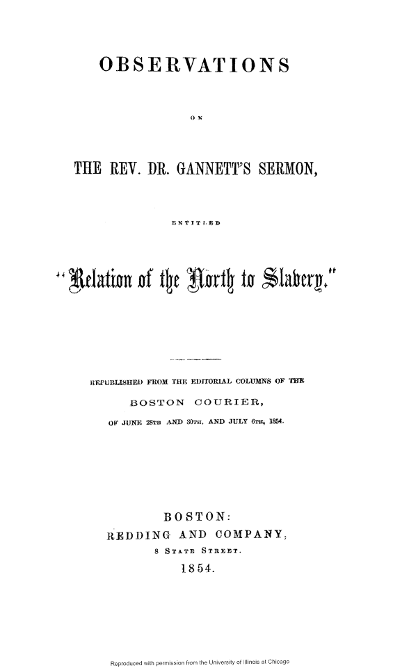 handle is hein.slavery/obrvdrg0001 and id is 1 raw text is: 





    OBSERVATIONS




                   ON




THE REV. DR. GANNETT'S SERMON,


             EN 'TI TED















UREPUBLISHE  FROM THE EDITORIAL COLUMNS OF 'TIM

      BOSTON     COURIER,

   OF JUNE 28TB AND 80mf, AND JULY 6TH 1854.









            BOSTON:

   R EDDING   AND   COMPANY,
          8 STATE STREET.

               1854.


Reproduced with permission from the University of Illinois at Chicago


