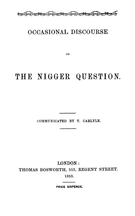 handle is hein.slavery/odisnq0001 and id is 1 raw text is: OCCASIONAL DISCOURSE
ON
THE NIGGER QUESTION.

COMMUNICATED BY T. CARLYLE.
LONDON:
THOMAS BOSWORTH, 215, REGENT STREET.
1853.

PRICE SIXPENCE.


