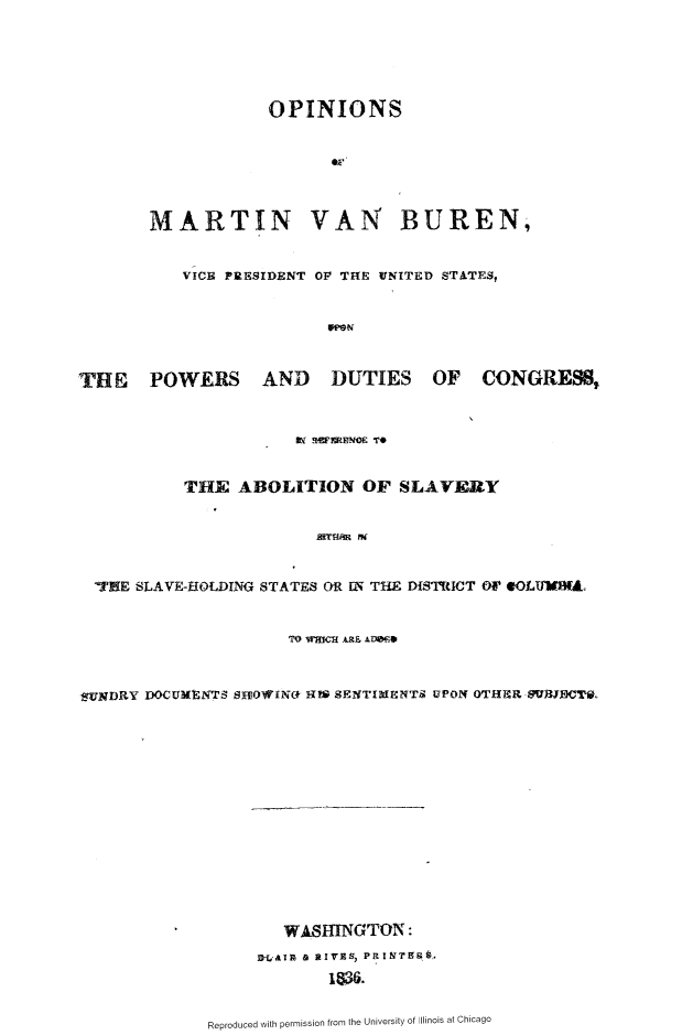 handle is hein.slavery/omvbbvop0001 and id is 1 raw text is: 





                   OPINIONS






       MARTIN VAN BUREN,


          VICE PRESIDENT OF TH{E UNITED STATES,


                         WPN



T1E POWERS AND DUTIES OF CONGRESS,





           THE ABOLITION OF SLAVERY





  'HE SLAVE-HOLDING STATES OR Ui TH  DISTRICT Or4 OLW1V1Ao


                     TO WWmCHAi A.01WO~


XjlNDRY DOCUMENTS SH-IOWINO  SENTI UNT9 UPON OTHR SRIB$ T0.














                     WASHINGTON:
                  DAlTp a rIVES, PRINT?6'.



             Reproduced with permission from the University of Illinois at Chicago


