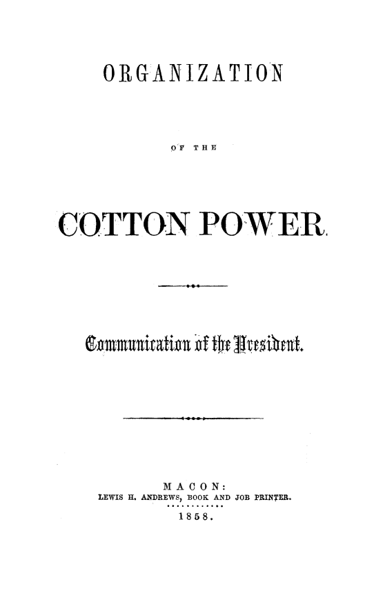 handle is hein.slavery/orgzcotp0001 and id is 1 raw text is: 





    ORGANIZATION





          PV THE







COTTON POWER


      MACON:
LEWIS H. ANDREWS, BOOK AND JOB PRINTER.

       1858.


