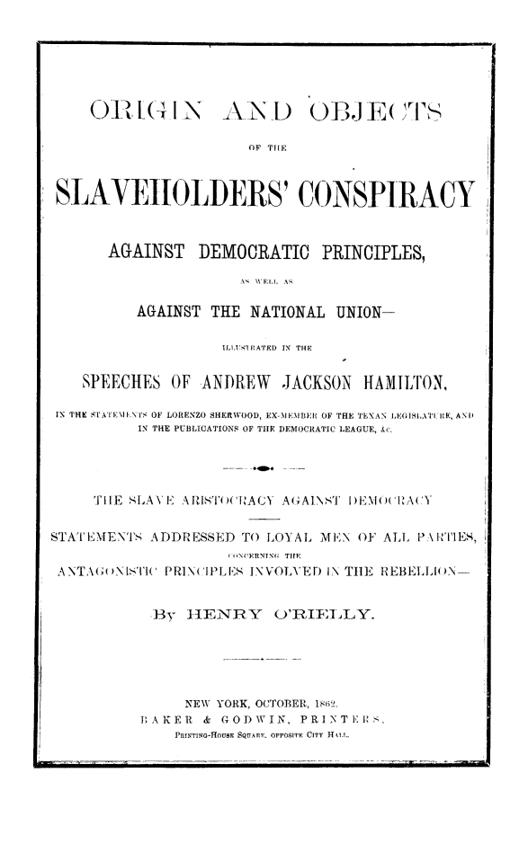 handle is hein.slavery/orobslvh0001 and id is 1 raw text is: 01  I (1 N-
- (i l - -

AN L)

OWE( E( I's

OF TIE

SLAVEHOLDERS' CONSPIRACY
AGAINST     DEMOCRATIC       PRINCIPLES,
A  WELL  A'
AGAINST THE NATIONAL UNION-
IL1,SI' P ATED  IN  THE
SPEECHES OF ANDREW         JACKSON    HA1ILT'ON,
IN THE STATEIA ,'I'S OF LORENZO SHERWOOD, EX-NIEMBEI OF THE TEXAN IEO ISIATIt E, AN I)
IN THE PUBLICATIONS OF THE DEMOCRATIC LEAGUE, &c.
TIlE SLAVE A1ST(O(NAGY A(7AINST I) EMU( IEA( Y
STAT EMENTS ADDRESSED TO LOYAL MEN OF ALL PA\I-I'Es,
( '1NrCERNTNG; THIE
ANTAGB( 1S'I'I(' PRINCIPLES INVOLVED IN THE REBELLIO(N-
By ]ENIRY       O'RII L  .
NEW YORK, OCTOBER, 1862.
BAKER & GODWIN, PRINTI,>KS,
PRINTINO-HOUBE SQUARE. OPPOSITE CITY HILT.


