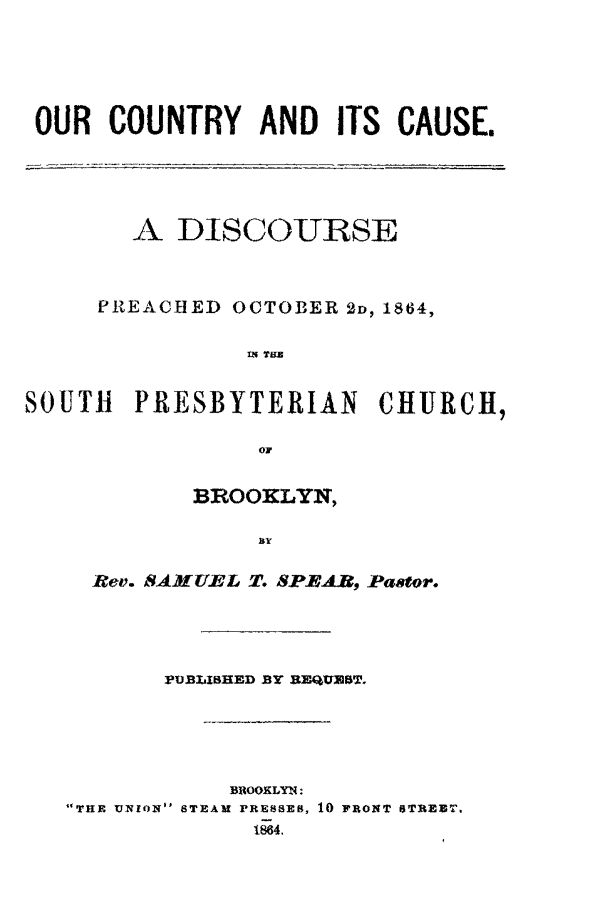 handle is hein.slavery/oucca0001 and id is 1 raw text is: 




OUR COUNTRY AND ITS CAUSE.




        A DISCOURSE


     PREACBED OCTOBER 2D, 1864,

                IN TUL


SOUTH PRESBYTERIAN CHURCH,

                 0


       BROOKLYN,

            BY

Rev. SAMUEL T. SPEAR, Pasfor.


       PUBLISHED BY 3H-quiuT.




            BROOKLYN:
THE UXqION STEAM PRESSES, 10 FRONT sTREET.
             1864.


