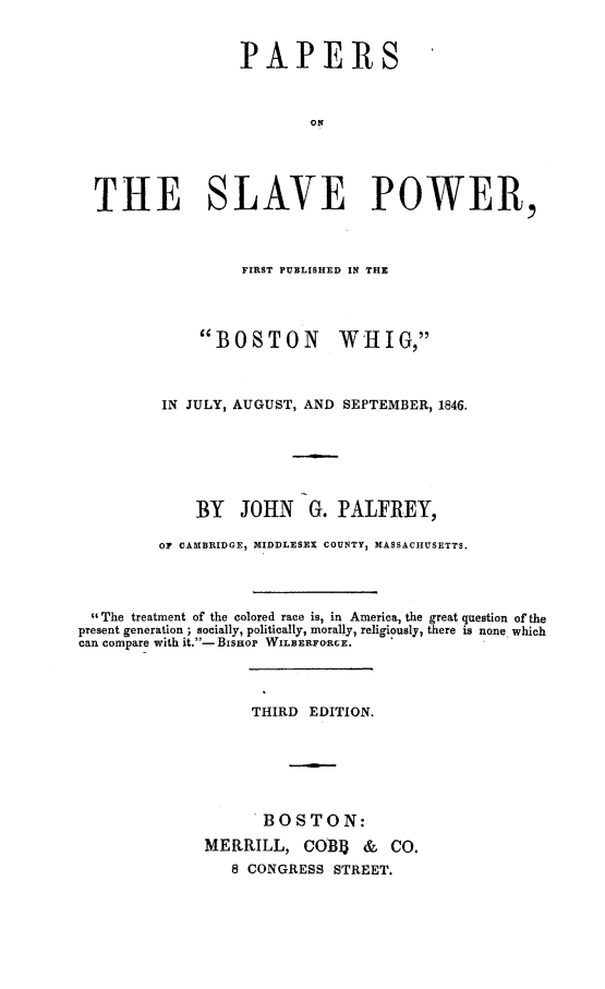 handle is hein.slavery/paslvpow0001 and id is 1 raw text is: PAPERS
ON
THE SLAVE POWER,
FIRST PUBLISHED IN THE
BOSTON WHIG,
IN JULY, AUGUST, AND SEPTEMBER, 1846.
BY JOHN G. PALFREY,
OF CAMBRIDGE, MIDDLESEX COUNTY3 MASSACHUSETTS.
The treatment of the colored race is, in America, the great question of the
present generation ; socially, politically, morally, religiously, there is none which
can compare with it.-Bisnop WILBERFORCE.
THIRD EDITION.
BOSTON:
MERRILL, COB13 & CO.
8 CONGRESS STREET.


