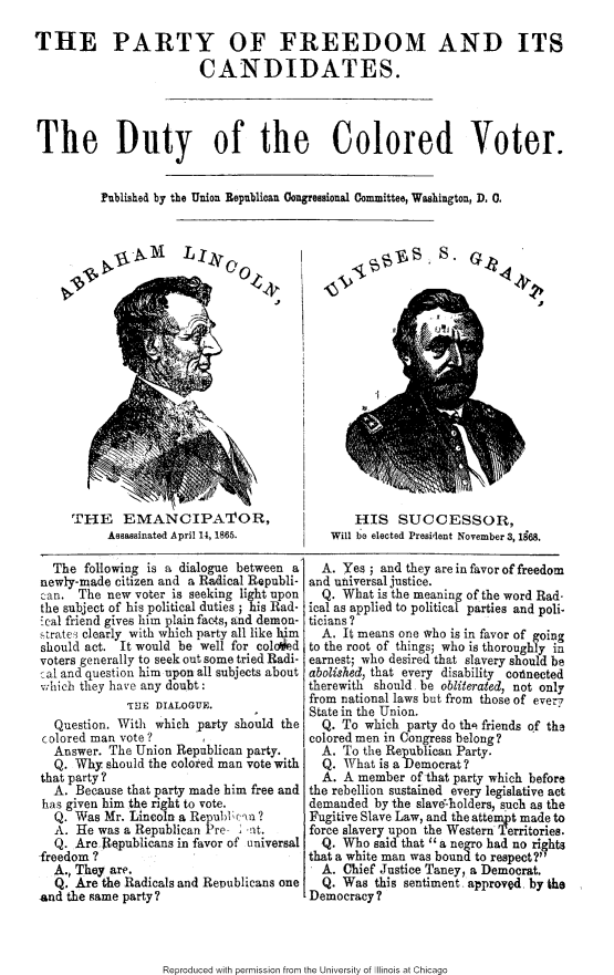 handle is hein.slavery/pfcdcv0001 and id is 1 raw text is: 

THE PARTY OF FREEDOM AND ITS

                        CANDIDATES.




The Duty of the Colored Voter.


          Published by the Union Republioan Congressional Committee, Washington, D. 0.


THE EMANCIPATOR,
     Aasaainated April 14, 1865.


S.


    HIS SUCCESSOR,
Will be elected President November 3, 1968.


  The following is a dialogue between a
newly-made citizen and a Radical Republi-
an. The new voter is seeking light upon
the subject of his political duties ; his Rad-
Scal friend gives him plain facts, and demon-
strate3 clearly with which party all like him
should act. It would be well for coloied
voters generally to seek out some tried Radi-
al and question him upon all subjects about
whicb they have any doubt:
             THE DIALOGUE.
  Question. With which party should the
colored man vote?      y a
  Answer. The Union Republican party.
  Q. Why. should the colored man vote with
that party ?
  A. Because that party made him free and
  has given him the right to vote.
  Q. Was Mr. Lincoln a Republc-in ?
  A. He was a Republican Pre- ' -nt.
  Q. Are Republicans in favor of universal
-freedom ?
  A., They are.
  Q. Are the Radicals and Republicans one
and the same party?


  A. Yes ; and they are in favor of freedom
and universal justice.
  Q. What is the meaning of the word Rad-
ical as applied to political parties and poli.
ticians?
  A. It means one who is in favor of going
to the root of things; who is thoroughly in
earnest; who desired that slavery should be
abolished, that every disability cotlnected
therewith should be obliterated, not only
from national laws but from those of ever'
State in the Union.
  Q. To which party do the friends of tha
colored men in Congress belong?
  A. To the Republican Party.
  Q. What is aDemocrat?
  A. A member of that party which before
the rebellion sustained every legislative act
demanded by the slav-holders, such as the
Fugitive Slave Law, and the attempt made to
force slavery upon the Western Territories.
  Q. Who said that a negro had no rights
that a white man was bound to respect?
  A. Chief Justice Taney, a Democrat.
  Q. Was this sentiment -approved by the
Democracy?


Reproduced with permission from the University of Illinois at Chicago


a,  4 4


