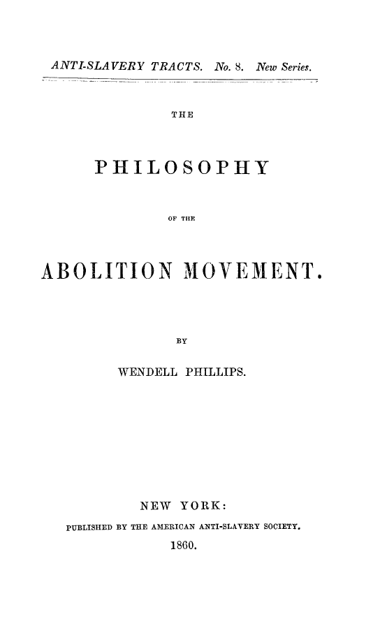 handle is hein.slavery/philabm0001 and id is 1 raw text is: ANTI-SLAVERY TRACTS.

THE
PHILOSOPHY
OF THFE

ABOLITION MOVEMENT.
BY
WENDELL PHILLIPS.

NEW YORK:
PUBLISHED BY THE AMERICAN ANTI-SLATERY SOCIETY.
1860.

.No. 8. New Series.


