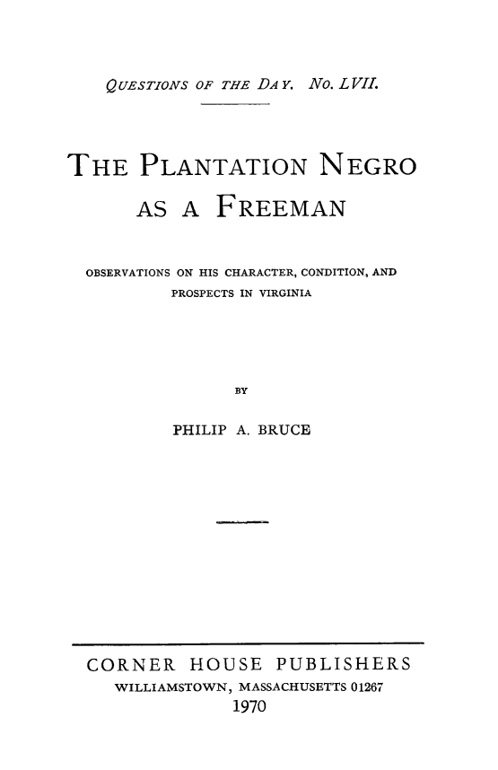 handle is hein.slavery/planegfre0001 and id is 1 raw text is: 



    QUESTIONS OF THE DA4 Y. No. L VII.




THE PLANTATION NEGRO

       AS  A  FREEMAN



  OBSERVATIONS ON HIS CHARACTER, CONDITION., AND
          PROSPECTS IN VIRGINIA





                BY

          PHILIP A. BRUCE


CORNER HOUSE PUBLISHERS
   WILLIAMSTOWN, MASSACHUSETTS 01267
              1970


