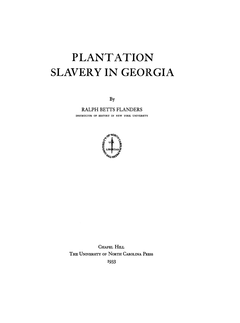 handle is hein.slavery/plntslv0001 and id is 1 raw text is: 









       PLANTATION


SLAVERY IN GEORGIA




                  By

          RALPH BETTS FLANDERS
        INSTRUCTOR OF HISTORY IN NEW YORK UNIVERSITY


           LIBEFTAS.


















         CHAPEL HILL
THE UNVERSITY OF NORTH CAROLINA PREss
            1933


