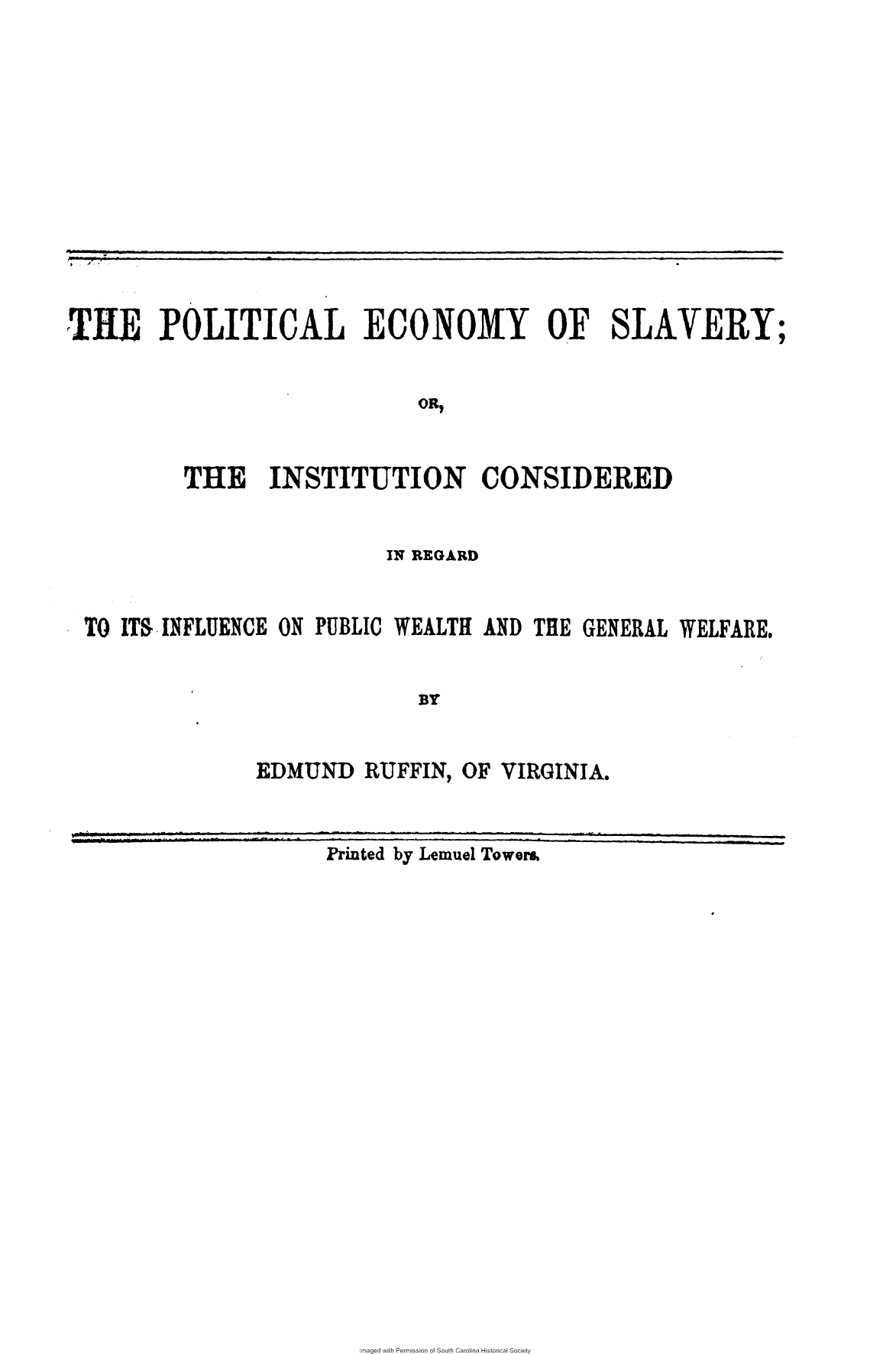 handle is hein.slavery/pltecs0001 and id is 1 raw text is: 










* /


TILE POLITICAL ECON01Y OF SLAVERY


                              ON,


          THE INSTITUTION CONSIDERED


                          IN REGARD


TO ITS INFLUENCE ON PUBLIC WEALTH AND  THE GENERAL WELFARE.


                             BY


               EDMUND   RUFFIN,  OF VIRGINIA.


Printed by Lemuel Tower&


maged with Permission of South Carolina Historical Society


