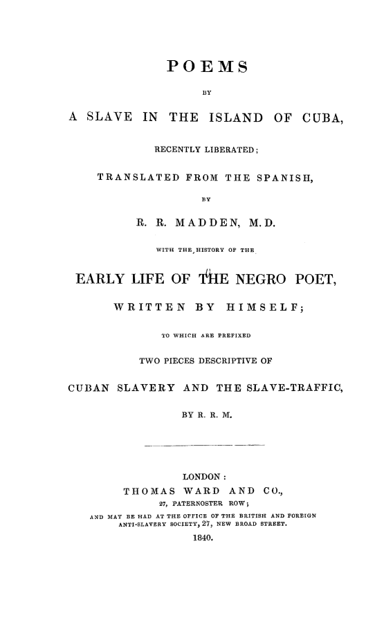 handle is hein.slavery/poeslvcub0001 and id is 1 raw text is: 






               POEMS

                    BY


A  SLAVE   IN  THE   ISLAND    OF  CUBA,


             RECENTLY LIBERATED;


    TRANSLATED FROM THE SPANISH,

                    B3Y


          R. R. MADDEN, M.D.


             WITH THEHISTORY OF THE



 EARLY LIFE OF 14hE NEGRO POET,


       WRITTEN     BY   HIMSELF;


              TO WHICH ARE PREFIXED


           TWO PIECES DESCRIPTIVE OF


CUBAN SLAVERY AND THE SLAVE-TRAFFIC,


                 BY R. R. M.






                 LONDON:
        THOMAS WARD AND CO.,
              27, PATERNOSTER ROW;
   AND MAY BE HAD AT THE OFFICE OF THE BRITISH AND FOREIGN
        ANTI-SLAVERY SOCIETY, 27, NEW BROAD STREET.
                   1840.


