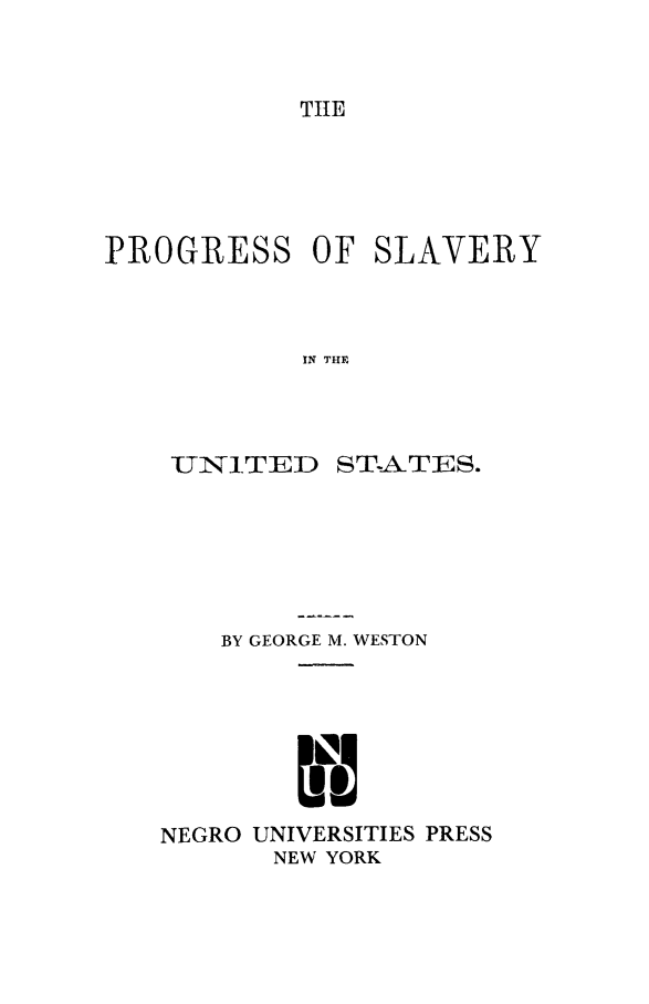 handle is hein.slavery/prgslvus0001 and id is 1 raw text is: TIHE

PROGRESS OF

IN THE

UN].TED

ST-ATES.

BY GEORGE M. WESTON
NEGRO UNIVERSITIES PRESS
NEW YORK

SLAVERY


