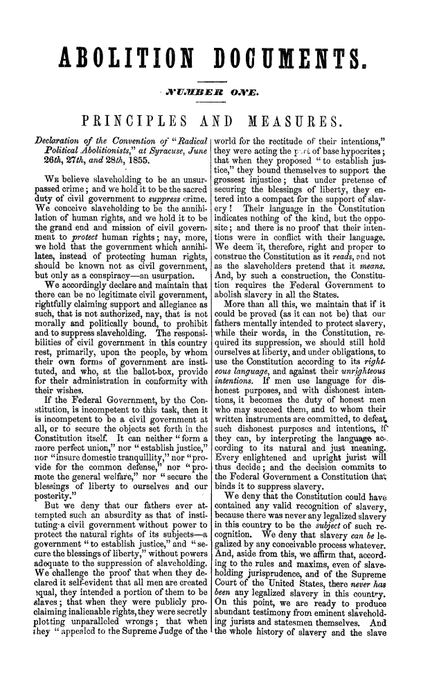 handle is hein.slavery/prmsrpa0001 and id is 1 raw text is: ABOLITION DOCUMENTS.
A WU.VBE.R O.E.
PRINCIPLES AND MEASURES.

Declaration of the Convention of Radical
Political Abolitionists, at Syracuse, June
26th, 27th, and 28th, 1855.
WE believe slaveholding to be an unsur-
passed crime; and we hold it to be the sacred
duty of civil government to suppress crime.
We conceive slaveholding to be the annihi-
lation of human rights, and we hold it to be
the grand end and mission of civil govern-
ment to protect human rights; nay, more,
we hold that the government which annihi-
lates, instead of protecting human rights,
should be known not as civil government,
but only as a conspiracy-an usurpation.
We accordingly declare and maintain that
there can be no legitimate civil government,
rightfully claiming support and allegiance as
such, that is not authorized, nay, that is not
morally and politically bound, to prohibit
and to suppress slaveholding. The responsi-
bilities of civil government in this country
rest, primarily, upon the people, by whom
their own forms of government are insti-
tuted, and who, at the ballot-box, provide
for their administration in conformity with
their wishes.
If the Federal Government, by the Con-
stitution, is incompetent to this task, then it
is incompetent to be a civil government at
all, or to secure the objects set forth in the
Constitution itself. It can neither  form a
more perfect union, nor  establish justice,
nor insure domestic tranquillity, nor pro-
vide for the common defense, nor pro-
mote the general welfare, nor  secure the
blessings of liberty to ourselves and our
posterity.
But we deny that our fathers ever at-
tempted such an absurdity as that of insti-
tuting-a civil government without power to
protect the natural rights of its subjects-a
government  to establish justice, and  se-
cure the blessings of liberty, without powers
adequate to the suppression of slaveholding.
We challenge the proof that when they de-
clared it self-evident that all men are created
,qual, they intended a portion of them to be
slaves; that when they were publicly pro-
claiming inalienable rights, they were secretly
plotting unparalleled wrongs; that when
they  appealed to the Supreme Judge of the

world for the rectitude of their intentions,
they were acting the put of base hypocrites;
that when they proposed  to establish jus-
tice, they bound themselves to support the
grossest injustice; that under pretense of
securing the blessings of liberty, they en-
tered into a compact for the support of slav-
ery !  Their language in the Constitution
indicates nothing of the kind, but the oppo-
site; and there is no proof that their inten-
tions were in conflict with their language.
We deem it, therefore, right and proper to
construe the Constitution as it reads, and not
as the slaveholders pretend that it means.
And, by such a construction, the Constitu-
tion requires the Federal Government to
abolish slavery in all the States.
More than all this, we maintain that if it
could be proved (as it can not be) that our
fathers mentally intended to protect slavery,
while their words, in the Constitution, re-
quired its suppression, we should still hold
ourselves at liberty, and under obligations, to
use the Constitution according to its right-
eous language, and against their unrighteous
intentions. If men use language for dis-
honest purposes, and with dishonest inten-
tions, it becomes the duty of honest men
who may succeed them, and to whom their
written instruments are committed, to defeat
such dishonest purposes and intentions, If
they can, by interpreting the language ac-
cording to its natural and just meaning.
Every enlightened and upright jurist will
thus decide; and the decision commits to
the Federal Government a Constitution that
binds it to suppress slavery.
We deny that the Constitution could have
contained any valid recognition of slavery,
because there was never any legalized slavery
in this country to be the subject of such re-
cognition. We deny that slavery can be le-
galized by any conceivable process whatever.
And, aside from this, we affirm that, accord-
ing to the rules and maxims, even of slave-
holding jurisprudence, and of the Supreme
Court of the United States, there never has
been any legalized slavery in this country.
On this point, we are ready to produce
abundant testimony from eminent slavehold-
ing jurists and statesmen themselves. And
the whole history of slavery and the slave


