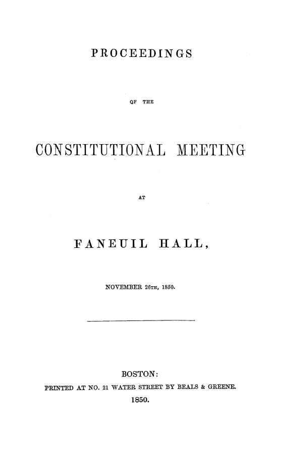 handle is hein.slavery/procmfah0001 and id is 1 raw text is: 




        PROCEEDINGS




              QF THE





CONSTITUTIONAL MEETINGr




                AT


FANEUIL HALL,




     NOVEMBER 26TH, 1850.


            BOSTON:
PRINTED AT NO. 21 WATER STREET BY BEALS & GREENE.
             1850.



