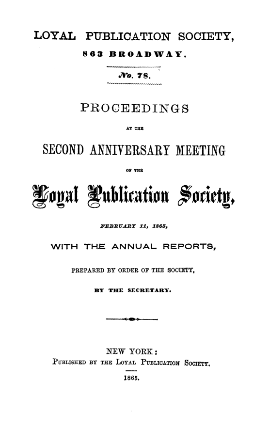 handle is hein.slavery/psanlps0001 and id is 1 raw text is: LOYAL

PUBLICATION

SOCIETY,

863 BROADWAY.

Mvo. 78.

PROCEEDINGS
AT TH

SECOND ANNIVERSARY MEETING
OF THI
FEBRVARY 11, 1865,
WITH TH.E ANNUAL REPORTS,
PREPARED BY ORDER OF THE SOCIETY,
BY THE SECRETARY.
NEW YORK:
PUBLISHED BY THE LOYAL PUBLIOATIO2 SoCIr.
1865.


