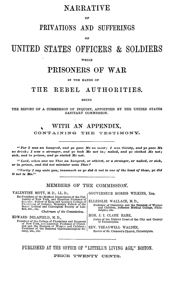 handle is hein.slavery/psospow0001 and id is 1 raw text is: NARRATIVE
Or
PRIVATIONS AND SUFFERINGS
OF

UNITED STATES OFFICERS & SOLDIERS
WHILE
PRISONERS OF WAR
IN TIE HANDS OF
THE REBEL AUTHORITIES.
BEING
THE REPORT OF A COMMISSION OF INQUIRY, APPOINTED BY THE UNITED STATES
SANITARY COMMISSION.
SWITH AN APPENDIX,
CONTAINING T E TESTIMON.
For I was an hungred, and ye gave Me no neat; I was thirsty, and ye gave .se
910 drink; X was a stranger, and ye took Mie not in; naked, and ye clothed Me not;
sick, and in prison, and ye visited Mie not.
if Lord, when saw we Thee an hungred, or athirst, or a stranger, or naked, or sick,
or in prison, and did not minister unto Thee?
Verily I say unto you, inasmuch as ye did it not to one of the least of these, ye did
it not to lie.
MEMBERS OF THE          COMMISSION.

VALENTINE MOTT, M.D., LL. D.,
Ex-President of the Medical Department of the Un!-
versity of New York, and Emeritus Professor of
Surgery; Fellow of King and Queen's Cole~e of
Pbvsicians of Ireland; Honorary Fellow of the
Ryal Medical and Chhrargical Society of Lon-
don, etc., etc,
Chairman of the Commission.
EDWARD DELAFIELD, M. D.,
President of the College of Physicians and Surgeons
of New York, and Emeritus Professor of Obstet-
rics and the Diseases of Women and Children;
President of the National Ophthalmological So-
ciety, etc., etc.

GOUVERNEUR MORRIS WILKINS, ESQ.
ELLERSLIE WALLACE, M.D.,
Professor of Obstetrics and the Disedses of Women
and Children, Jefferson Medical College, Phila-
delphia, etc.
HON. J. I. CLARK HARE,
Judge of the District Court of the City and County*
of Philadelphia.
REV. TREADWELL WALDEN,
Rector of St. Clement's Church, Philadelphia.

PUBLISHED AT THE OFFICE OF LITTELL'S LIVING AGE, BOSTON.
PRICE TWENTY CENTS.


