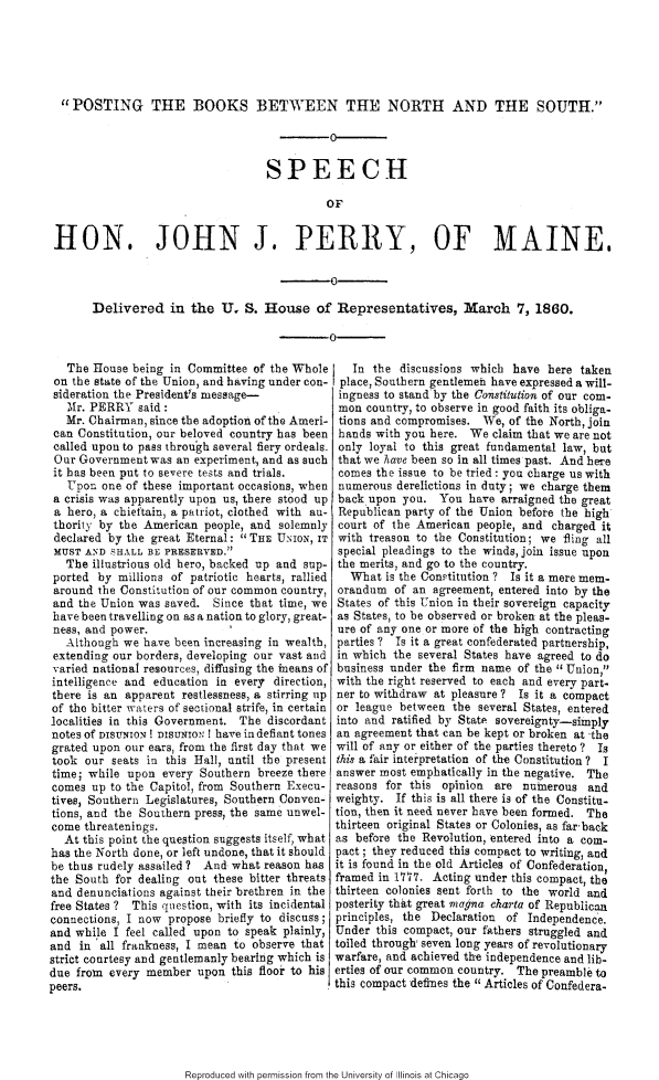 handle is hein.slavery/pstbbns0001 and id is 1 raw text is: 





  POSTING THE BOOKS BETWEEN THE NORTH AND THE SOUTH.

                                          -0


                                   SPEECH

                                             OF


 HON. JOHN J. PERRY, OF MAINE.



       Delivered in the U, S. House of Representatives, March 7, 1860.

                                          -0

   The House being in Committee of the Whole     In the discussions which have here taken
 on the state of the Union, and having under con- place, Southern gentlemen have expressed a will-
 sideration the President's message-           ingness to stand'by the Constitution of our com-
   Mr. PERRY said:                             mon country, to observe in good faith its obliga-
   Mr. Chairman, since the adoption of the Ameri- tions and compromises. We, of the North, join
 can Constitution, our beloved country has been hands with you here. We claim that we are not
 called upon to pass through several fiery ordeals. only loyal to this great fundamental law, but
 Our Government was an experiment, and as such that we have been so in all times past. And here
 it has been put to severe tests and trials,   comes the issue to be tried: you charge us with
   Upon one of these important occasions, when numerous derelictions in duty; we charge them
 a crisis was apparently upon us, there stood up back upon you. You have arraigned the great
 a hero, a chieftain, a patriot, clothed with au- Republican party of the Union before the high
 thority by the American people, and solemnly court of the American people, and charged it
 declared by the great Eternal:  THE UNION, IT with treason to the Constitution; we fling all
 MUST AND SHALL BE PRESERVED.                 special pleadings to the winds, join issue upon
   The illustrious old hero, backed up and sup- the merits, and go to the country.
 ported by millions of patriotic hearts, rallied What is the Con.ititution ? Is it a mere mere-
 around the Constitution of our common country, orandum of an agreement, entered into by the
 and the Union was saved. Since that time, we States of this Union in their sovereign capacity
 have been travelling on as a nation to glory, great- as States, to be observed or broken at the pleas-
 ness, and power.                              ure of any one or more of the high contracting
   Although we have been increasing in wealth, parties ? Is it a great confederated partnership,
 extending our borders, developing our vast and in which the several States have agreed to do
 v aried national resources, diffusing the ineans of business under the firm name of the  Union,
 intelligence and education in every direction, with the right reserved to each and every part-
 there is an apparent restlessness, a stirring up ner to withdraw at pleasure ? Is it a compact
 of the bitter waters of sectional strife, in certain or league between the several States, entered
 localities in this Government. The discordant into and ratified by State sovereignty-simply
 notes of DISUNION! DSUNIN I have in defiant tones an agreement that can be kept or broken at the
 grated upon our ears, from the first day that we will of any or either of the parties thereto ? Is
 took our seats in this Hall, until the present this a fair interpretation of the Constitution ? I
 time; while upon every Southern breeze there answer most emphatically in the negative. The
 comes up to the Capitol, from Southern Execu- reasons for this opinion are numerous and
 tives, Southern Legislatures, Southern Conven- weighty. If this is all there is of the Constitu-
 tions, and the Southern press, the same unwel- tion, then it need never have been formed. The
 come threatenings.                            thirteen original States or Colonies, as far-back
   At this point the question suggests itself, what as before the Revolution, entered into a corn-
has the North done, or left undone, that it should pact; they reduced this compact to writing, and
be thus rudely assailed ? And what reason has it is found in the old Articles of Confederation,
the South for dealing out these bitter threats framed in 1777. Acting under this compact, the
and denunciations against their brethren in the thirteen colonies sent forth to the world and
free States ? This question, with its incidental posterity that great rnaqna Charta of Republican
connections, I now propose briefly to discuss; principles, the Declaration of Independence.
and while I feel called upon to speak plainly, Under this compact, our fathers struggled and
and in all frankness, I mean to observe that toiled through, seven long years of revolutionary
strict courtesy and gentlemanly bearing which is warfare, and achieved the independence and lib-
due from every member upon this floor to his erties of our common country. The preamble to
peers.                                        this compact defines the Articles of Confedera-


Reproduced with permission from the University of Illinois at Chicago


