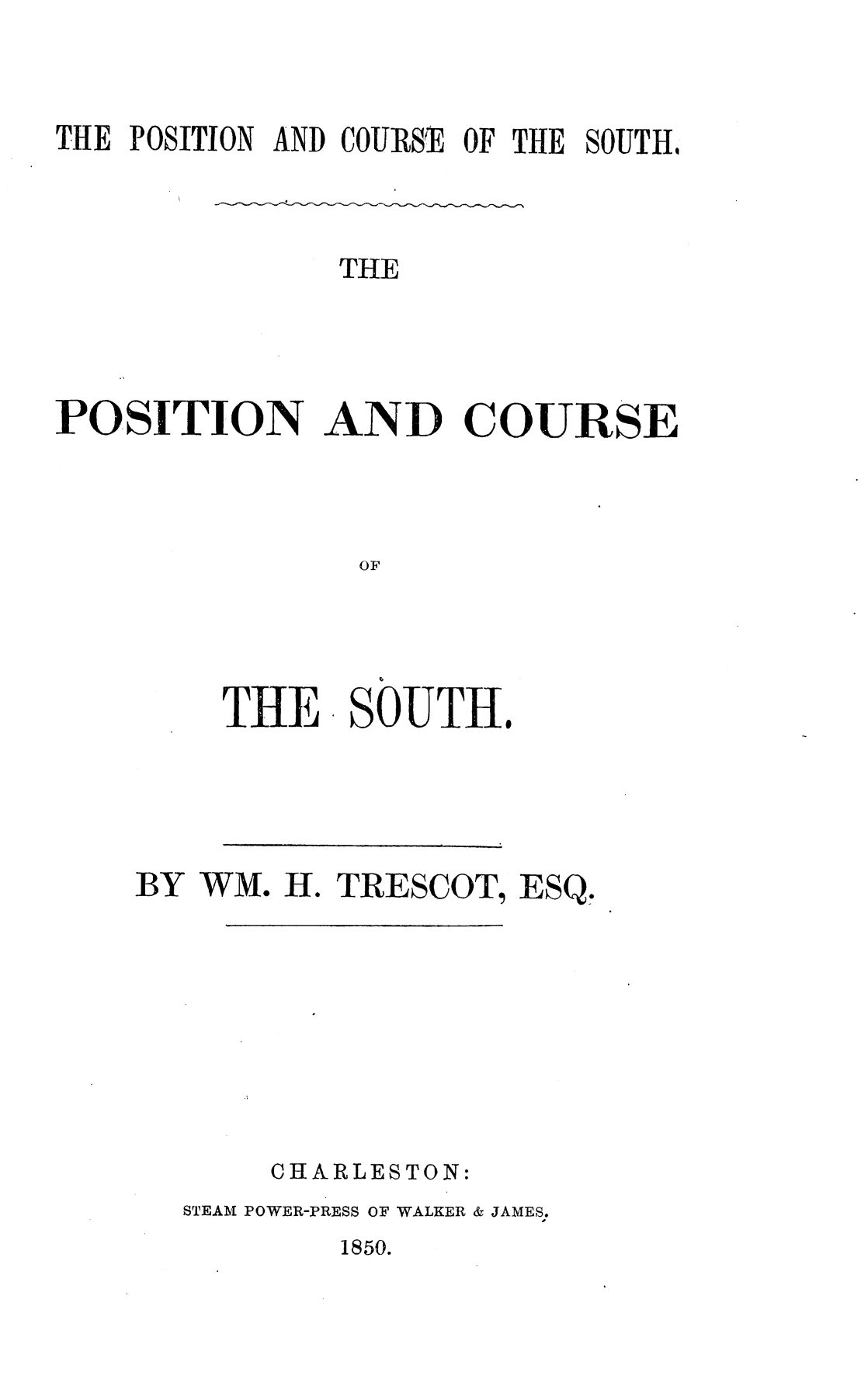 handle is hein.slavery/pstcsth0001 and id is 1 raw text is: 


THE POSITION AND COURSE OF THE SOUTH,


               THE



POSITION AND COURSE



                OF


THE


SOUTH.


BY WM. H. TRESCOT, ESQ,







       CHARLESTON:
  STEAM POWER-PRESS OF WALKER & JAMES.


1850.


