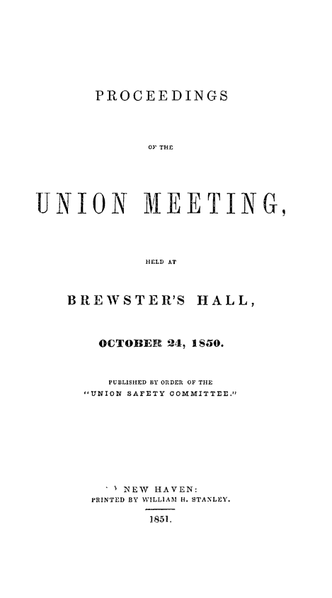 handle is hein.slavery/pumhb0001 and id is 1 raw text is: 






       PROCEEDINGS



             OF THE




UNION MEETING,



             HELD AT


BREWSTER'S


HALL,


  OCTOBER 24, 1 S50.


  PUBLISHED BY ORDER OF THE
UNION SAFETY COMMITTEE.







   . % NEW   HAVEN:
 PRINTED BY WILLIAM H. STANLEY.

        1851.


