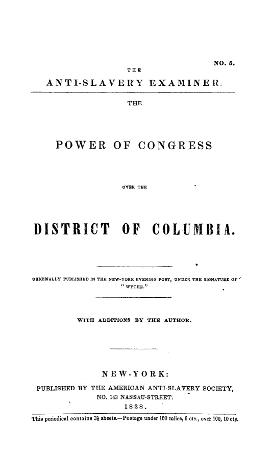 handle is hein.slavery/pwcondc0001 and id is 1 raw text is: NO. 6.
ANTI-SLAVERY EXAMINER.
THE
POWER OF CONGRESS
OVER THE

DISTRICT                 OF      COLUMBIA.
ORIGINALLY PUBLISHED IN THE NEW-YORK EVENING POST, UNDER THE SIGNATURE OF
WYTHE.
WITH ADDITIONS BY THE AUTHOR.
NEW-Y OR K:
PUBLISHED BY THE AMERICAN ANTI-SLAVERY SOCIETY,
NO. 143 NASSAU-STREET.
1838.
This periodical contains 3j sheets.-Postage under 100 miles, 6 cts., over 100, 10 cts.


