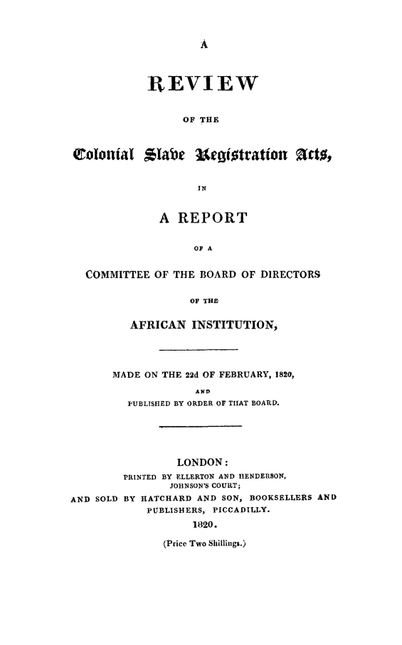 handle is hein.slavery/rcolsrga0001 and id is 1 raw text is: 







             REVIEW


                  OF THE






                     IN


              A REPORT


                    OF A


  COMMITTEE OF THE BOARD OF DIRECTORS

                   OF THE

          AFRICAN INSTITUTION,




       MADE ON THE 22d OF FEBRUARY, 1820,
                    AND
         PUBLISHED BY ORDER OF THAT BOARD.





                 LONDON:
         PRINTED BY ELLERTON AND HENDERSON,
                JOHNSON'S COURT;
AND SOLD BY HATCHARD AND SON, BOOKSELLERS AND
            PUBLISHERS, PICCADILLY.
                    1820.

               (Price Two Shillings.)


