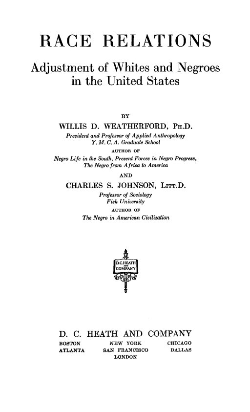 handle is hein.slavery/rcrel0001 and id is 1 raw text is: 



  RACE RELATIONS


Adjustment of Whites and Negroes
          in the United States



                       BY
       WILLIS D. WEATHERFORD, PH.D.
         President and Professor of Applied Anthropology
               Y. M. C. A. Graduate School
                    AUTHOR OF
      Negro Life in the South, Present Forces in Negro Progress,
             The Negro from Africa to America
                      AND
         CHARLES S. JOHNSON, LITT.D.
                 Professor of Sociology
                   Fisk University
                   AUTHOR OF
             The Negro in American Civilization








                     T


HEATH AND
      NEW YORK
    SAN FRANCISCO
       LONDON


COMPANY
     CHICAGO
     DALLAS


D. C.
BOSTON
ATLANTA


