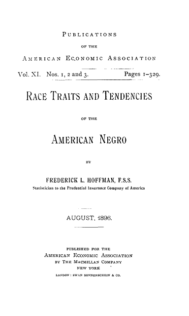 handle is hein.slavery/rctrtenamn0001 and id is 1 raw text is: 




PUBLICATIONS


                   OF THE

 AMERICAN EC.ONoMIc ASSOCIATION


Vol. XI. Nos. i, 2 and 3.  Pages 1-329.



   RACE TRAITS AND TENDENCIES



                   OF THE



          AMERICAN NEGRO



                    BY


    FREDERICK L. HOFFMAN, F.S.S.
Statistician to the Prudential Insurance Company of America





          AUGUST, 1896.





          PUBLISHED FOR THE
   AMERICAN ECONOMIC ASSOCIATION
       BY THE MACMILLAN COMPANY
             NEW YORK
       LaNDON: SWAN SONNENSCHEIN & CO.


