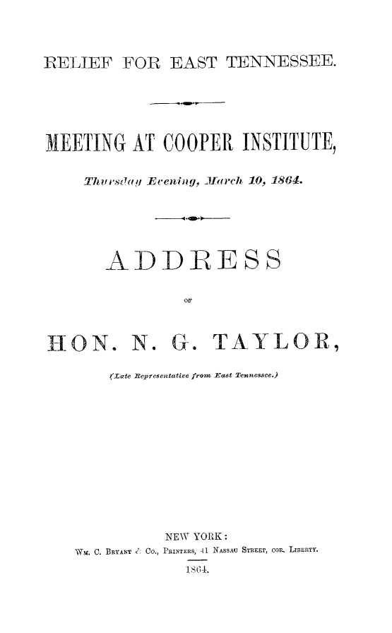 handle is hein.slavery/reastn0001 and id is 1 raw text is: RELIEF FOR EAST TENNESSEE.
MEETING AT COOPER INSTITUTE,
Th rsi!hfj Evenin g, J arcli 10, 1864.
ADDRESS
Ou
HON. N. G. TAYLOR,
(ate Representative frome East Tennessee.)
NEW YORK:
NWm. C. BRYANT C; Co., PRINTERS, 41 NASSAU STRE T, COrn. L ERTY.
IS 0 4.


