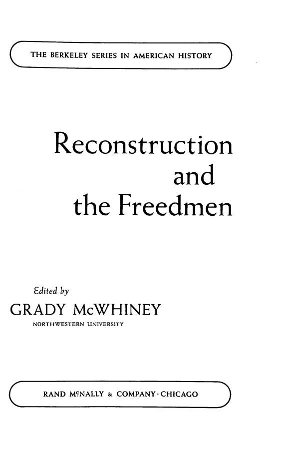 handle is hein.slavery/recofredm0001 and id is 1 raw text is: 

THE BERKELEY SERIES IN AMERICAN HISTORY


      Reconstruction

                       and

         the Freedmen




   Edited by
GRADY McWHINEY
   NORTHWESTERN UNIVERSITY


RAND MCNALLY & COMPANY-CHICAGO


m


aa


