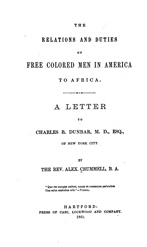 handle is hein.slavery/relfram0001 and id is 1 raw text is: 




THE


     RELATIONS AND DUTIES


                  OF


FREE   COLORED 31EN IN AMERICA


           TO   AFRICA.






           A  LETTER


                  TO


   CHARLES  B. DUNBAR,  M. D., ESQ.,


        OF NEW YORK CITY.



              BY

 THE REV. ALEX. CRUMMELL, B. A.
               1l



  Quo res ounque cadent, unum et commune periculum
  Una salus ambobus erit.-VIRoIL.



         HARTFORD:
PRESS OF CASE, LOCKWOOD AND COMPANY.
             1861.


