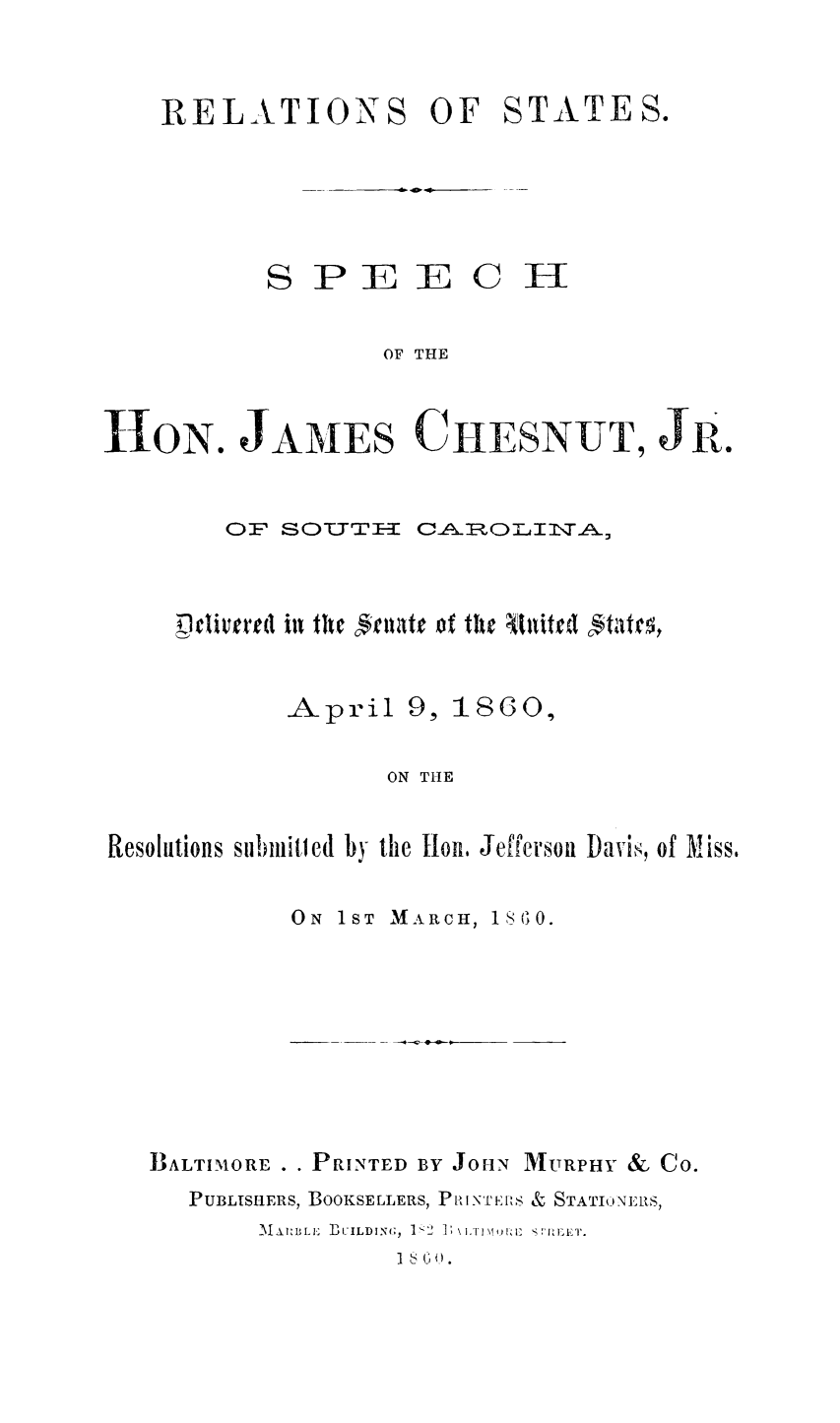 handle is hein.slavery/relstjmch0001 and id is 1 raw text is: 


RELATIONS OF STATES.


S P E E


ci


OF THE


H1ON. JAMES CIIESNUT, JR.


        OF SOTYT     CAOLI     A,


     Delivered ill the Cgiate of tile Ititerd ftatrg,


            April 9, 1860,

                   ON THE


Resolutions submitcd by the lion, Jefferson Davi, of Miss.


ON 1ST


MAARCH, 18 0.


IIALTIMORE . . PRINTED BY JOHN MURPHY & Co.
   PUBLISHERS, BOOKSELLERS, PI IN'I EIlS & STATI NEIRS,
         J[. l B  ] UILDING;, 1'2 ]  I' ! t  :IIS, .


I (10.



