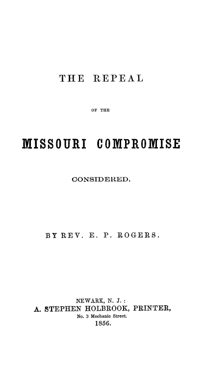 handle is hein.slavery/repmocc0001 and id is 1 raw text is: 









THE   REPEAL


            OF THE




MISSOURI COMPROMISE




         CONSIDERED.







    BY REV. E. P. ROGERS.








         NEWARK, N. J.:
  A. STEPHEN HOLBROOK, PRINTER,
          No. 3 Mechanic Street.
             1856.


