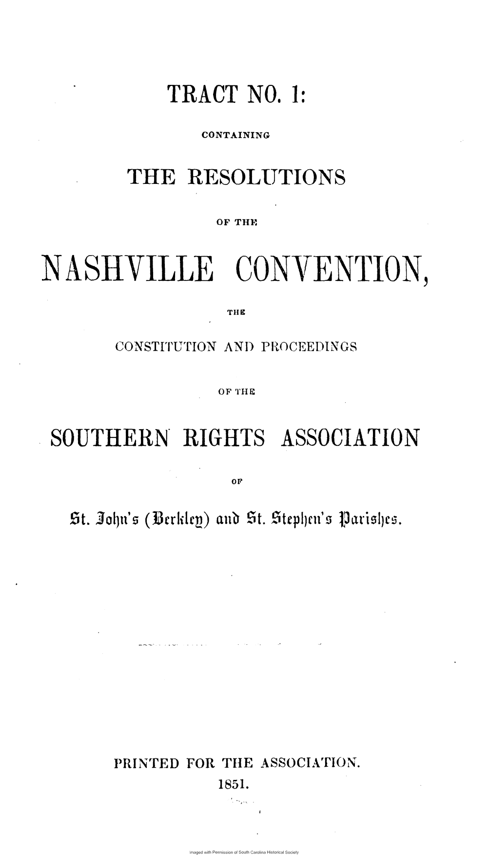 handle is hein.slavery/resnhvcv0001 and id is 1 raw text is: 





    TRACT NO. 1:

        CONTAINING


THE RESOLUTIONS


          OF TH}M


NASHVILLE


THE


CONSTITUTION AND


CONVENTION


                   OF 'I'IIF


SOUTHERN RIGHTS ASSOCIATION

                    OF


  !5t. Jolpn's ( elc)aub  S .  telin'l ce.


PRINTED FOR THE  ASSOCIATION.
            1851.


maged with Permission of South Carolina Historical Society


PROCEEDINGS


I


