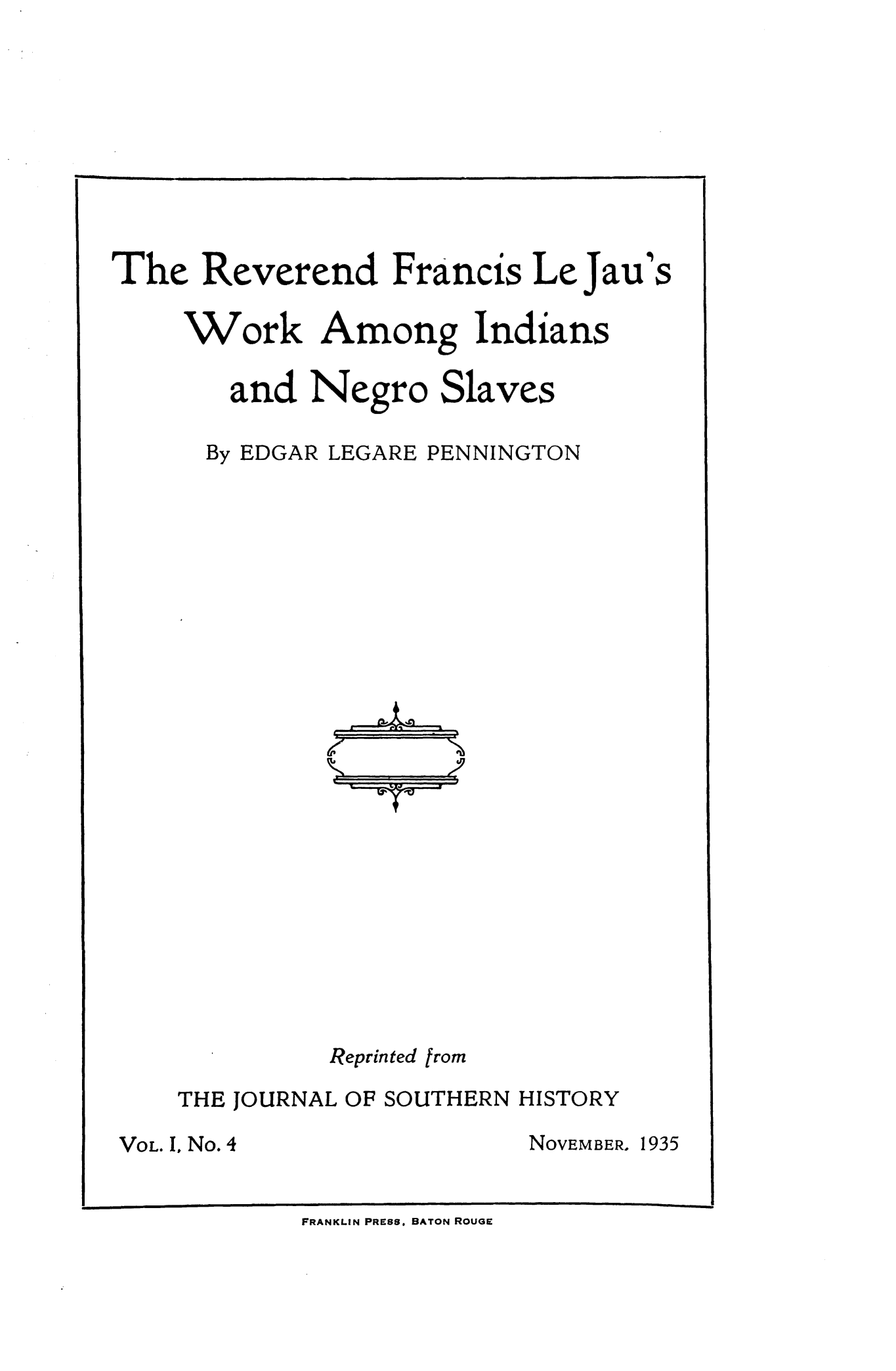 handle is hein.slavery/revfljw0001 and id is 1 raw text is: 










The Reverend Francis LeJau

     Work Among Indians

        and Negro Slaves


By EDGAR LEGARE


PENNINGTON


          Reprinted from

THE JOURNAL OF SOUTHERN HISTORY


VOL. I, No. 4


NOVEMBER.


FRANKLIN PRESS. BATON ROUGE


S


1935


