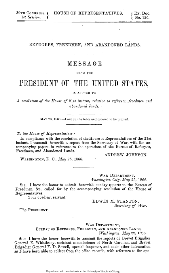 handle is hein.slavery/rfalmpus0001 and id is 1 raw text is: 

39TH  CONGRESS,     HOUSE   OF  REPRESENTATIVES.           Ex. Doc.
    1st Session.                                            No. 120.





       REFUGEES, FREEDMEN, AND ABANDONED LANDS.



                          MESSAGE

                               FROM TH1E

  PRESIDENT OF THE UNITED STATES,

                             IN ANSWER TO

 A  resolution of the House of 21st instant, relativ:e to refugees, freedmen and
                           abandoned lands.


             MAY 26, 1866.-Laid on the table and ordered to be printed.


 To the House of Representatives
   In compliance with the resolution of the House of Representatives of the 21st
 instant, I transmit herewith a report from the Secretary of War, with the ac-
 companying papers, in reference to the operations of the Bureau of, Refugees,
 Freedmen, and Abandoned Lands.
                                             ANDREW JOHNSON.
   WASHINGTON,  D. C., May 25, 1866.



                                          WAR  DEPARTMENT,
                                      Washington City, May 25, 1866.
   SIa: I have the honor to submit herewith sundry ;eports to the Bureau of
Freedmen,  &c., called for by the accompanying resolution of the House of
Representatives.
       Your obedient servant,
                                       EDWIN M. STANTON,
                                                  Secretary of War.
   The PRESIDENT.


                                   WAR  DEPARTMENT,
           BUREAU OF REFUGEES, FREEDMEN,  AND ABANDONED  LANDS,
                                          TVashington, May 22, 1866.
  SIR: I have the honor herewith to transmit the reports of Brevet Brigadier
General E. Whittlesey, assistant commissioner of North Carolina, and Brevet
Brigadier General F. D. Sewell, special inspector, and such other information
as I have been able to collect from the office records, with reference to the ope-


Reproduced with permission from the University of Illinois at Chicago


