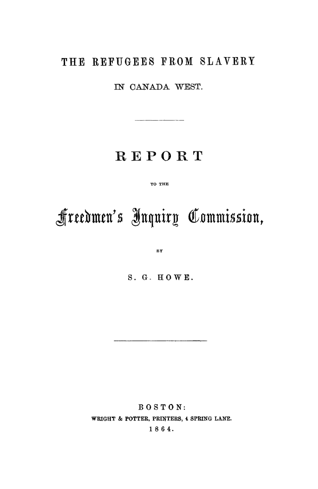 handle is hein.slavery/rfslvcaw0001 and id is 1 raw text is: 





THE  REFUGEES  FROM  SLAVERY

        IN CANADA WEST.







        REPORT


             TO THE


Mj~  #il


BY


S. G. HOWE.


       BOSTON:
WRIGHT & POTTER, PRINTERS, 4 SPRING LANE.
         1 8 6 4.


6-mmi~sionn


Irt6mm's


