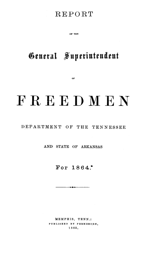 handle is hein.slavery/rgsutnak0001 and id is 1 raw text is: REPORT
OF THE
(AturlEd  einIu

FREEDMEN
DEPARTMENT OF THE TENNESSEE
AND STATE OF ARKANSAS
For 1864.'
MEMPHIS, TENN.:
PUBLISHED  BY PERMISSION,
1865.


