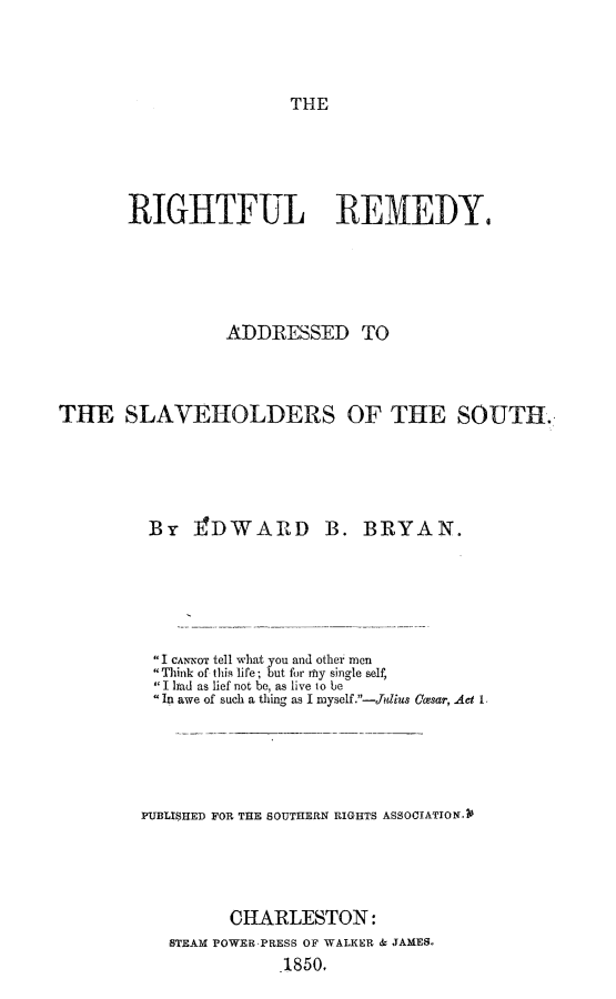 handle is hein.slavery/rightem0001 and id is 1 raw text is: 




THE


       RIGHTFUL REMEDY.





                 ADDRESSED TO



THE SLAVEHOLDERS OF THE SOUTH.





         By   ]3DWARD B. BRYAN.






         I CANNOT tell what you and other men
          Think of this life; but for mhy single self,
          I had as lief not be, as live to be
         In awe of such a thing as I myself .-Jidius Casar, Ad 1.





         PUBLISHED FOR THE SOUTHERN RIGHTS ASSOCIATIONA2





                 CHARLESTON:
           STEAM POWER PRESS OF WALKER & JAMES,
                       1850.


