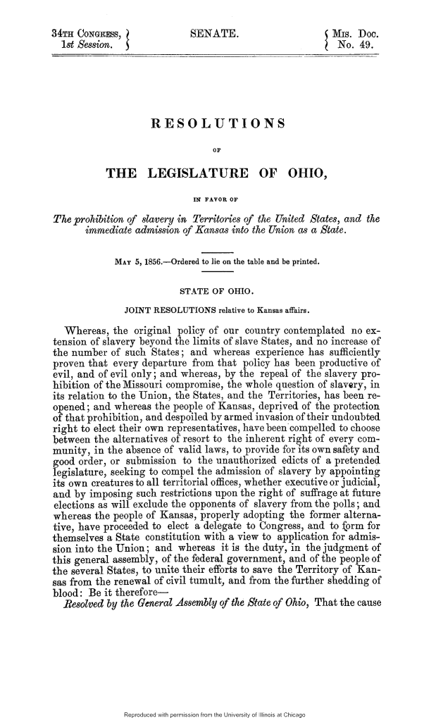handle is hein.slavery/rlegoh0001 and id is 1 raw text is: 

34TH CONGRESS,              SENATE.                      Mis. Doc.
  1st Session.                                            No. 49.





                    RESOLUTIONS

                                 OF

           THE LEGISLATURE OF OHIO,

                             IN FAVOR OF

The _prohibition of slavery in Territories of the United States, and the
       immediate admission of Kansas into the Union as a State.

             MAY 5, 1856.-Ordered to lie on the table and be printed.

                          STATE OF OHIO.
               JOINT RESOLUTIONS relative to Kansas affairs.

   Whereas, the original policy of our country contemplated no ex-
tension of slavery beyond the limits of slave States, and no increase of
the number of such States; and whereas experience has sufficiently
proven that every departure from that policy has been productive of
evil, and of evil only; and whereas, by the repeal of the slavery pro-
hibition of the Missouri compromise, the whole question of slavery, in
its relation to the Union, the States, and the Territories, has been re-
opened; and whereas the people of Kansas, deprived of the protection
of that prohibition, and despoiled by armed invasion of their undoubted
right to elect their own representatives, have been compelled to choose
between the alternatives of resort to the inherent right of every com-
munity, in the absence of valid laws, to provide for its own safety and
good order, or submission to the unauthorized edicts of a pretended
legislature, seeking to compel the admission of slavery by appointing
its own creatures to all territorial offices, whether executive or judicial,
and by imposing such restrictions upon the right of suffrage at future
elections as will exclude the opponents of slavery from the polls; and
whereas the people of Kansas, properly adopting the former alterna-
tive, have proceeded to elect a delegate to Congress, and to form for
themselves a State constitution with a view to application for admis-
sion into the Union; and whereas it is the duty, in the judgment of
this general assembly, of the federal government, and of the people of
the several States, to unite their efforts to save the Territory of Kan-
sas from the renewal of civil tumult, and from the further shedding of
blood: Be it therefore-
  Resolved by the General Assembly of the State of Ohio, That the cause


Reproduced with permission from the University of Illinois at Chicago


