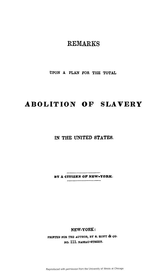 handle is hein.slavery/rlptasus0001 and id is 1 raw text is: 







                  REMARKS





          UTPON A PLAN FOR THE TOTAL






ABOLITION OF SLAVERY






            IN THE UNITED STATES.







            B A CIVIZEN OV NIMW-TORKo










                   NEWYOAK:
          PRINTED FOR THE AUTHOR, BY 0- HOYT &  Q,
                 NO. 111. NASSAU-STREET.


Reproduced with permission from the University of Illinois at Chicago


