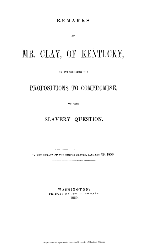 handle is hein.slavery/rmckyip0001 and id is 1 raw text is: 



               REMARKS



                      OF




MR. CLAY, OF KENTUCKY,


             ON INTRODUCING HIS




PROPOSITIONS TO COMPROMISE,


                 ON THE


SLAVERY


QUESTION.


IN THE  SENATE OF THE UNITED STATES, JANUARY 29, 1850








           WAS HIN GTON:
       PRINTED BY JNO. T. TOWERS,
                 1850.


Reproduced with permission from the University of Illinois at Chicago


