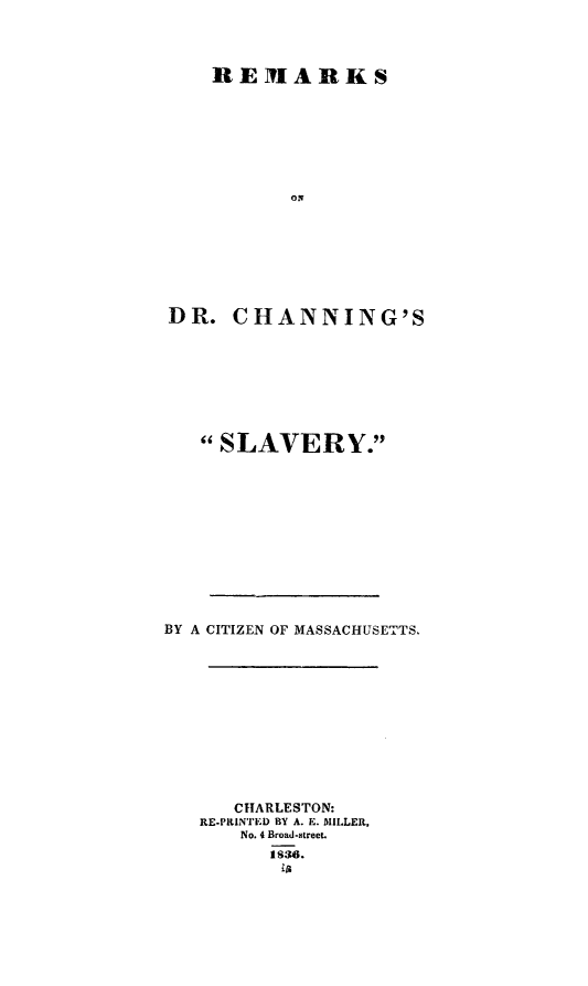 handle is hein.slavery/rmkchslav0001 and id is 1 raw text is: 



    REMlARKS
















DR. CHANNING'S








   SLAVERY.











BY A CITIZEN OF MASSACHUSETTS.











      CHARLESTON:
   RE-PRINTED BY A. E. MILLER,
      No. 4 Broad-street.
         t 8,3,6.


