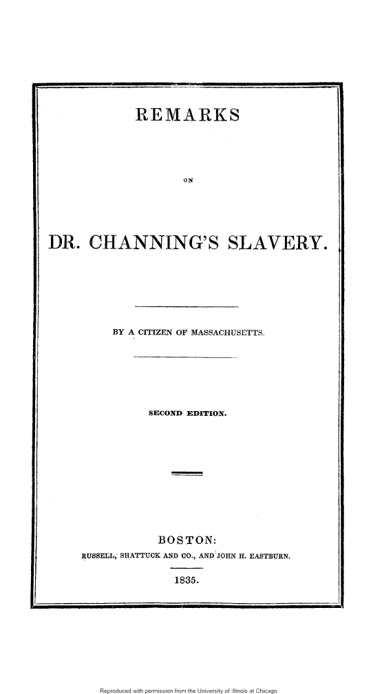 handle is hein.slavery/rmkdrcs0001 and id is 1 raw text is: 











               REMARKS






                        ON






DR. CHANNING'S SLAVERY.









           BY A CITIZEN OF MASSACHUSETTS.


            SECOND EDITION.














            BOSTON:
RUSSEIL SHATTUCK AND CO., AND JOHN H. EASTBURN.


                1835.


Reproduced with permission from the University of Illinois at Chicago


