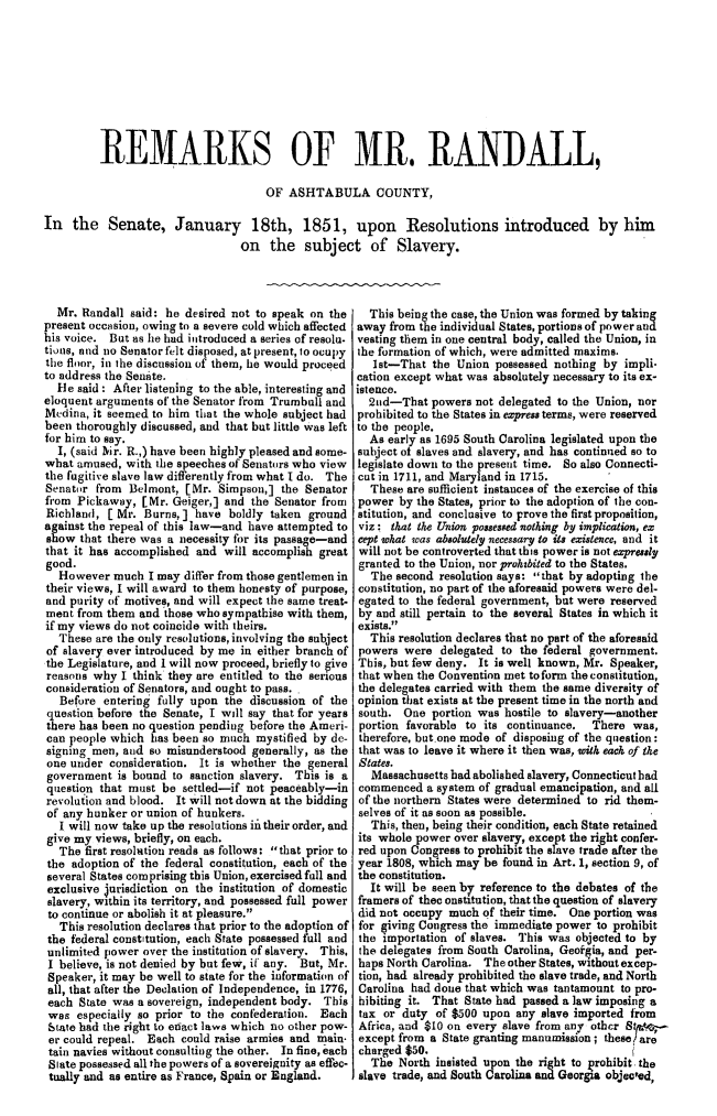 handle is hein.slavery/rmkrand0001 and id is 1 raw text is: REMARKS OF MR, RANDALL,
OF ASHTABULA COUNTY,
In the Senate, January 18th, 1851, upon Resolutions introduced by him
on the subject of Slavery.

Mr. Randall said: he desired not to speak on the
present occasion, owing to a severe cold which affected
his voice. But as he had introduced a series of resolu.
tions, and no Senator felt disposed, at present, to ocupy
the floor, in the discussion of them, he would proceed
to address the Senite.
He said : After listening to the able, interesting and
eloquent arguments of the Senator from Trumbull and
Medina, it seemed to him that the whole subject had
been thoroughly discussed, and that but little was left
for him to say.
I, (said Nir. R.,) have been highly pleased and some-
what amused, with the speeches of Senators who view
the fugitive slave law differently from what I do. The
Senator from Belmont, [Mr. Simpson,] the Senator
from Pickaway, [Mr. Geiger,] and the Senator from
Richland, [ Mr. Burns,] have boldly taken ground
against the repeal of this law-and have attempted to
show that there was a necessity for its passage-and
that it has accomplished and will accomplish great
good.
However much I may differ from those gentlemen in
their views, I will award to them honesty of purpose,
and purity of motives, and will expect the same treat-
ment from them and those who sympathise with them,
if my views do not coincide with theirs.
These are the only resolutions, involving the subject
of slavery ever introduced by me in either branch of
the Legislature, and I will now proceed, briefly to give
reasons why I think they are entitled to the serious
consideration of Senators, and ought to pass.
Before entering fully upon the discussion of the
question before the Senate, I will say that for years
there has been no question pending before the Ameri-
can people which has been so much mystified by de-
signing men, and so misunderstood generally, as the
one under consideration. It is whether the general
government is bound to sanction slavery. This is a
q uestion that must be settled-if not peaceably-in
revolution and blood. It Will not down at the bidding
of any hunker or union of hunkers.
I will now take up the resolutions i their order, and
give my views, briefly, on each.
The first resolution reads as follows: that prior to
the adoption of the federal constitution, each of the
several States comprising this Union, exercised full and
exclusive jurisdiction on the institution of domestic
slavery, within its territory, and possessed full power
to continue or abolish it at pleasure.
This resolution declares that prior to the adoption of
the federal constitution, each State possessed full and
unlimited power over the institution of slavery. This,
I believe, is not denied by but few, if any. But, Mr.
Speaker, it may be well to state for the information of
all, that after the Declation of Independence, in 1776,
each State was a sovereign, independent body. This
was especially so prior to the confederation. Each
State had the right to enact laws which no other pow-
er could repeal. Each could raise armies and main.
tain navies without consulting the other. In fine, each
Slate possessed all the powers of a sovereignity as effec-
tually and as entire as France, Spain or England.

This beingthe case, the Union was formed by taking
away from the individual States, portions of power and
vesting them in one central body, called the Union, in
the formation of which, were admitted maxims.
lst-That the Union possessed nothing by impli-
cation except what was absolutely necessary to its ex-
istence.
2nd-That powers not delegated to the Union, nor
prohibited to the States in express terms, were reserved
to the people.
As early as 1695 South Carolina legislated upon the
subject of slaves and slavery, and has continued so to
legislate down to the present time. So also Connecti-
cut in 1711, and Maryland in 1715.
These are sufficient instances of the exercise of this
power by the States, prior to the adoption of the con-
stitution, and conclusive to prove the first proposition,
viz: that the Union possessed nothing by implication, ex
cept ohat was absolutely necessary to its existence, and it
will not be controverted that this power is not expressly
granted to the Union, nor prohibited to the States.
The second resolution says: that by adopting the
constitution, no part of the aforesaid powers were del-
egated to the federal government, but were reserved
by and still pertain to the several States in which it
exists.
This resolution declares that no part of the aforesaid
powers were delegated to the federal government.
This, but few deny. It is well known, Mr. Speaker,
that when the Convention met to form the constitution,
the delegates carried with them the same diversity of
opinion that exists at the present time in the north and
south. One portion was hostile to slavery-another
portion favorable to its continuance.  There was,
therefore, but one mode of disposing of the question:
that was to leave it where it then was, oith each of the
States.
Massachusetts had abolished slavery, Connecticut had
commenced a system of gradual emancipation, and all
of the northern States were determined to rid them-
selves of it as soon as possible.
This, then, being their condition, each State retained
its whole power over slavery, except the right confer-
red upon Congress to prohibit the slave trade after the
year 1808, which may be found in Art. 1, section 9, of
the constitution.
It will be seen by reference to the debates of the
framers of thec onstitution, that the question of slavery
did not occupy much of their time. One portion was
for giving Congress the immediate power to prohibit
the importation of slaves. This was objected to by
the delegates from South Carolina, Geofgia, and per-
haps North Carolina. The other States, without excep-
tion, had already prohibited the slave trade, and North
Carolina had done that which was tantamount to pro-
hibiting it. That State had passed a law imposing a
tax or duty of $500 upon any slave imported from
Africa, and $10 on every slave from any other Stta.-
except from a State granting manumission ; these are
charged $50.
The North insisted upon the right to prohibit the
slave trade, and South Carolina and Georgia objected,


