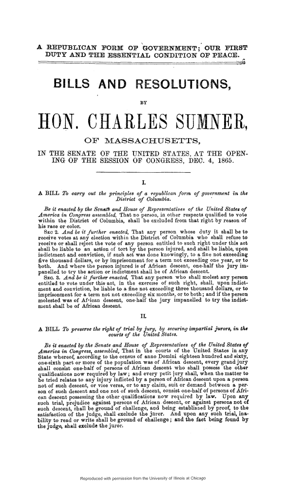 handle is hein.slavery/rpfgvt0001 and id is 1 raw text is: 





A REPUBLICAN FORM OF GOVERNIENT; OUR FIRST
   DUTY AND THE ESSENTIAL CONDITION OF PEACE.




      .BILLS AND RESOLUTIONS,

                                    BY



 HON. CHARLES SUMNER,

                 OF MASSACHUSETTS,

IN THE SENATE OF THE UNITED STATES, AT THE OPEN-
     ING OF     THE   SESSION    OF   CONGRESS, DEC. 4, 1865.


                                     I.
 A BILL To carry out the principles of a republican form of government in the
                           District of Columbia.
  Be it enacted by the Sonstl and House of Representatives of the United States of
  America in Congress assembled, That no person, in other respects qualified to vote
  within the District of Columbia, shall be excluded from that right by reason of
  his race or color.
  Sno 2. And be it further enacted, That any person whose duty it shall be to
  receive votes at any election within the District of Columbia who shall refuse to
  receive or shall reject the vote of any person entitled to such right under this act
  shall be liable to an action of tort by the person injured, and shall be liable, upon
  indictment and conviction, if such act was done knowingly, to a fine not exceeding
  five thousand dollars, or by imprisonment for a term not exceeding one year, or to
  both. And where the person injured is of African descent, one-half the jury im-
  panelled to try the action or indictment shall be of African descent.
  SiEc. 3. And be it further enacted, That any person who shall molest any person
  entitled to vote under this act, in the exercise of such right, shall, upon indict-
  ment and conviction, be liable to a fine not exceeding three thousand dollars, or to
  imprisonment for a term not not exceeding six month,, or to both; and if the person
  molested was of Afican descent, one-half the jury impanelled to try the indict-
  ment shall be of African descent.
                                    IL

 A BILL To preserve the right of trial by jury, by securing impartial jurors, in the
                         courts of the United States.
   Be it enacted by. the Senate and House of Representatives of the United States of
 America in Congress, assembled, That in the courts of the United States in any
 State whereof, according to the census of anno Domini eighteen hundred and sixty,
 one-sixth part or more of the population was of African descent, every grand jury
 shall consist one-half of persons of African descent who shall possess the other
 qualifications now required by law; and every petit jury shall, when the matter to
 be tried relates to any injury inflicted by a person of African descent upon a person
 not of such descent, or vice versa, or to any claim, suit or demand between a per.
 son of such descent and one not of such descent, consist one-half of persons of Afri-
 can descent possessing the other qualifications now required by law. Upon any
 such trial, prejudice against persons of African descent, or against persons not of
 such descent, shall be ground of challenge, and being establisned by proof, to the
 satisfaction of the judge, shall exclude the  nror. And upon any such trial, ina-
 bility to read or write shall be ground of challenge; and the fact being found by
 the judge, shall exclude the juror.


Reproduced with permission from the University of Illinois at Chicago


