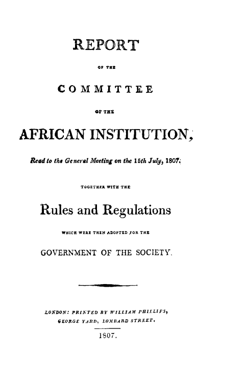 handle is hein.slavery/rptcafi0001 and id is 1 raw text is: 



           REPORT

                01 THI

        COMMITTEE


               OF THE


AFRICAN INSTITUTION,

  Read to the General Meeting on the 15th July, 1807


            TOGETHER WITH TEL


    Rules and Regulations

         WHICH WE E THEN ADOPTO DFOR TRZ

    GOVERNMENT OF THE SOCIETY,






    LONDON: PRINTED BY YVILLIA-M PHILLIF51
        CEORGE YA.RD, LM1BARD STREET,

                1$07.


